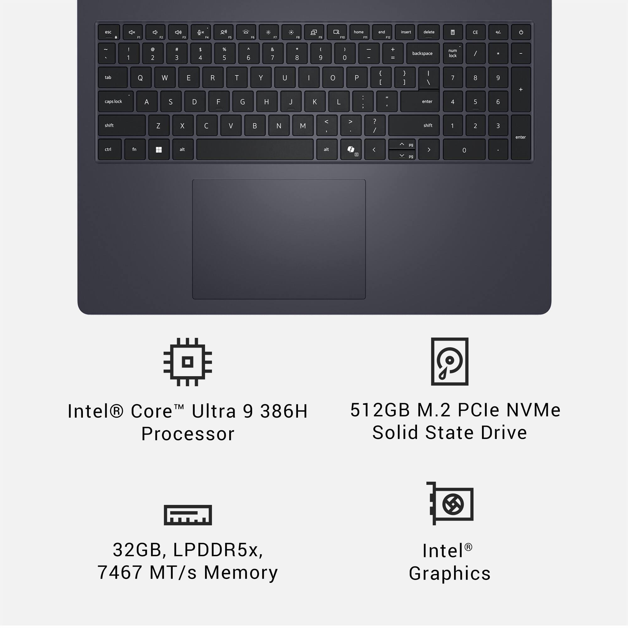 - 0 -  - de -  .  - W - . - * - a I L - - -. - mu - 8 E 4 o - - . I . 3 I 1 S 5 . 5 I i a I 7 1 D . - Barkspare - - / M Q W E R T Y U I o P  I 3  - 1 i a 9 + coing_otrncibe A 5 D F G H J E L - : witar 4 5 5 sn Z x  V  N M . . . 1 / n - 2 E - E - - a - & E - 5 a TM Intel R CoreM Ultra 9 386H Processor 512GB M.2 PCle NVMe Solid State Drive 32GB, LPDDR5x, 7467 MT/s Memory Intel Graphics
