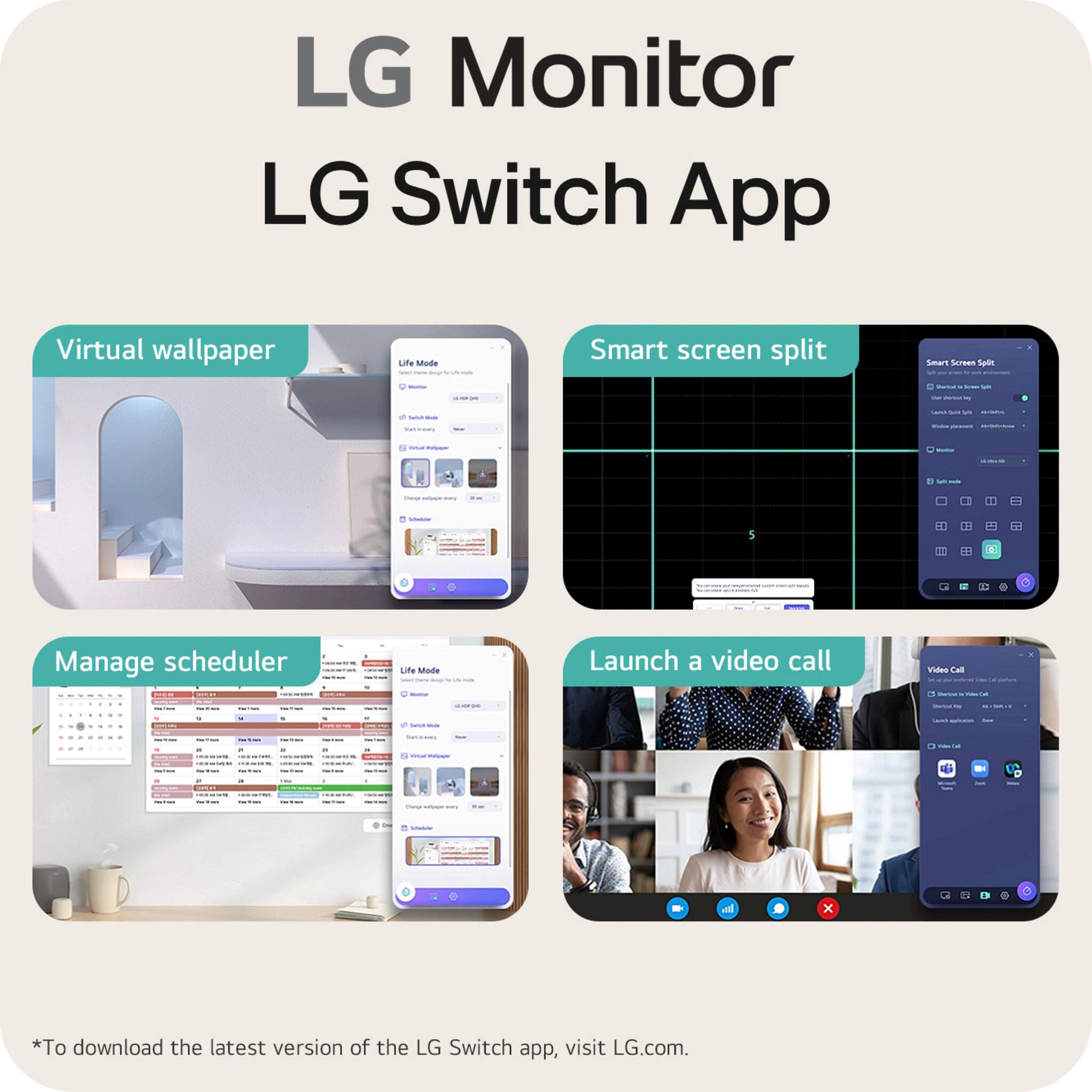 LG Monitor  
LG Switch App  

Virtual wallpaper  
Smart screen split  
Manage scheduler  
Launch a video call  

*To download the latest version of the LG Switch app, visit LG.com.