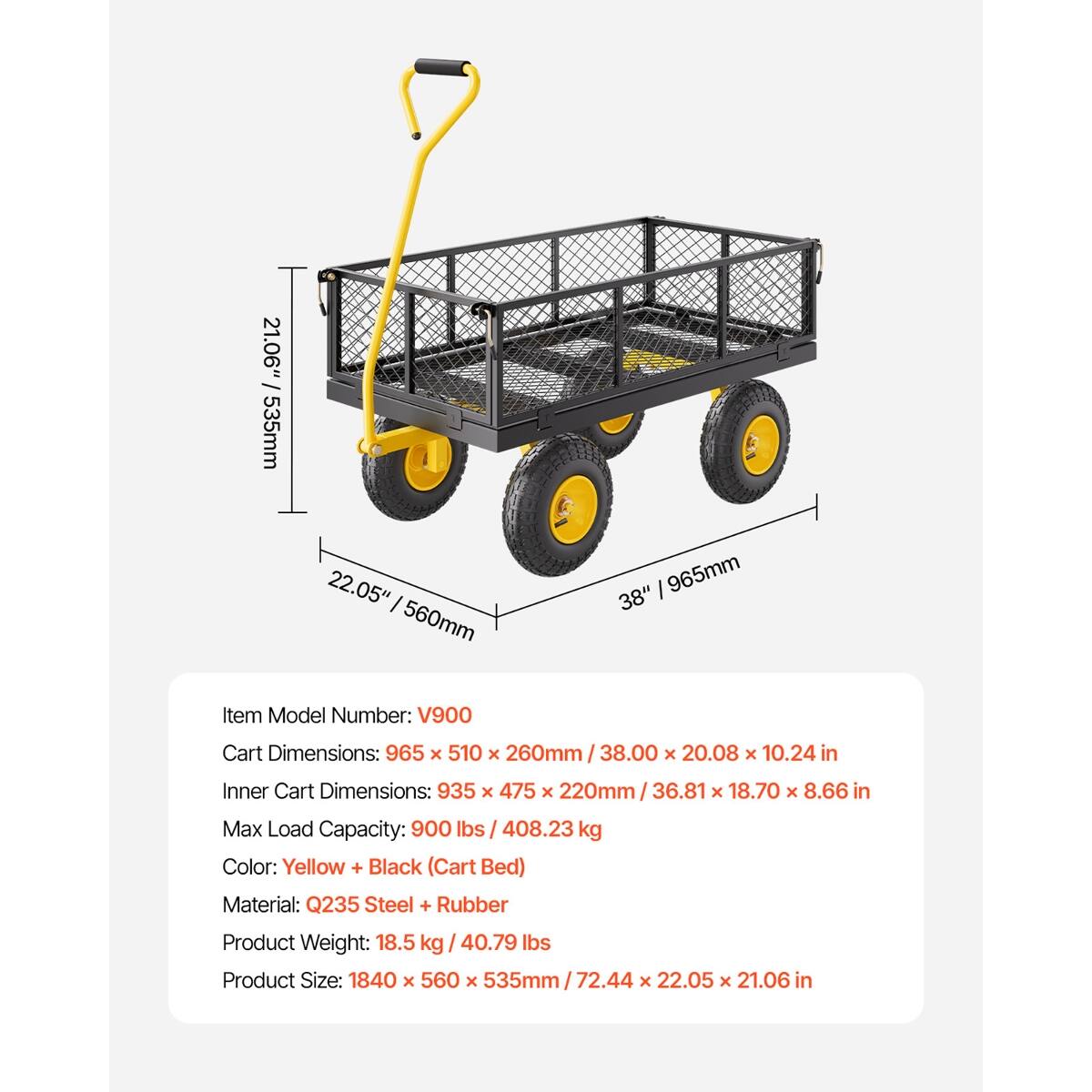 21.06" 535mm  
22.05" 560mm  
38" 965mm  

Item Model Number: V900  
Cart Dimensions: 965 X 510 X 260mm 38.00 X 20.08 X 10.24 in  
Inner Cart Dimensions: 935 X 475 X 220mm 36.81 X 18.70 X 8.66 in  
Max Load Capacity: 900 lbs 408.23 kg  
Color: Yellow + Black (Cart Bed)  
Material: Q235 Steel + Rubber  
Product Weight: 18.5 kg 40.79 lbs  
Product Size: 1840 X 560 X 535mm 72.44 X 22.05 X 21.06 in