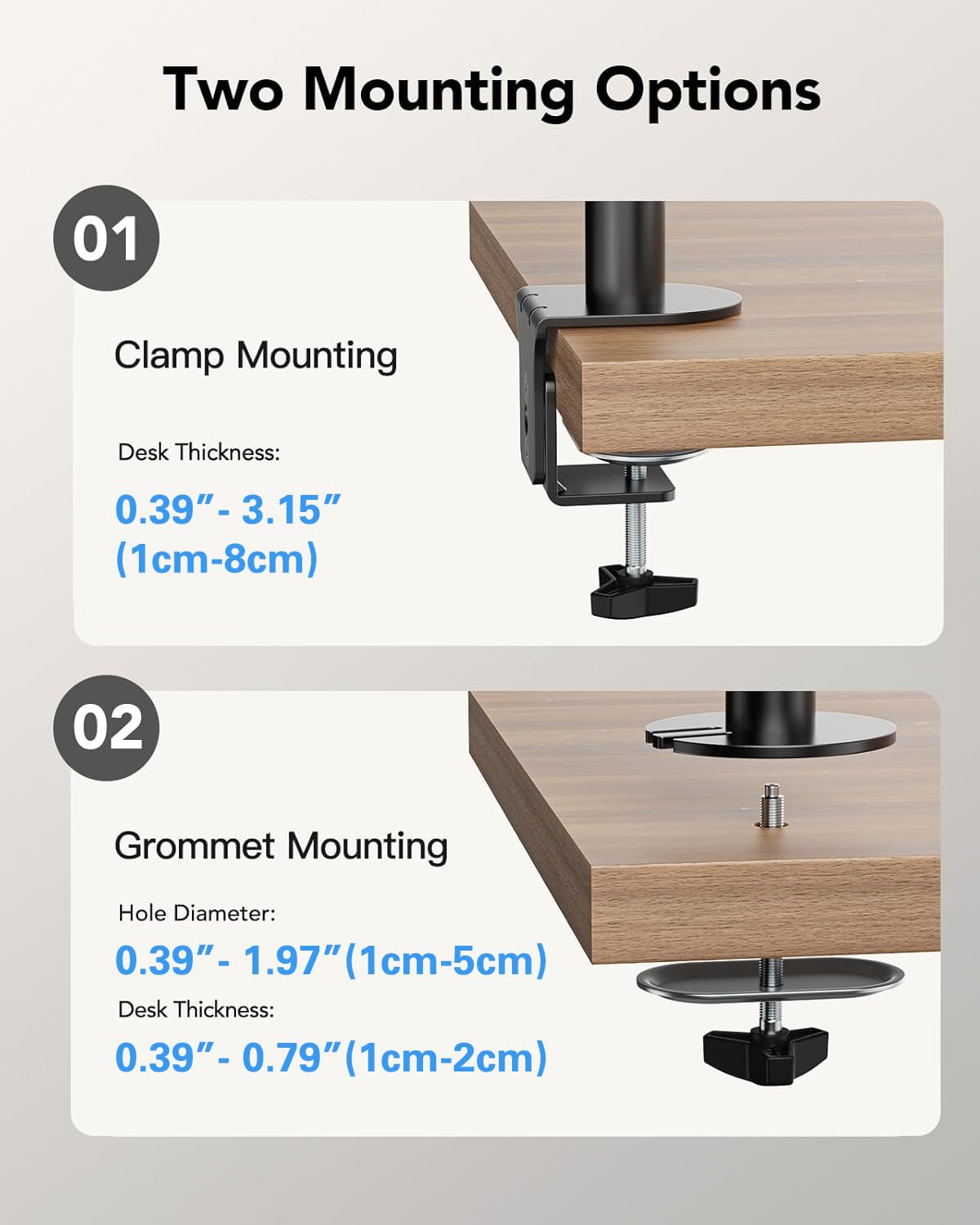 Two Mounting Options

01 Clamp Mounting  
Desk Thickness:  
0.39" - 3.15" (1cm-8cm)

02 Grommet Mounting  
Hole Diameter:  
0.39" - 1.97" (1cm-5cm)  
Desk Thickness:  
0.39" - 0.79" (1cm-2cm)