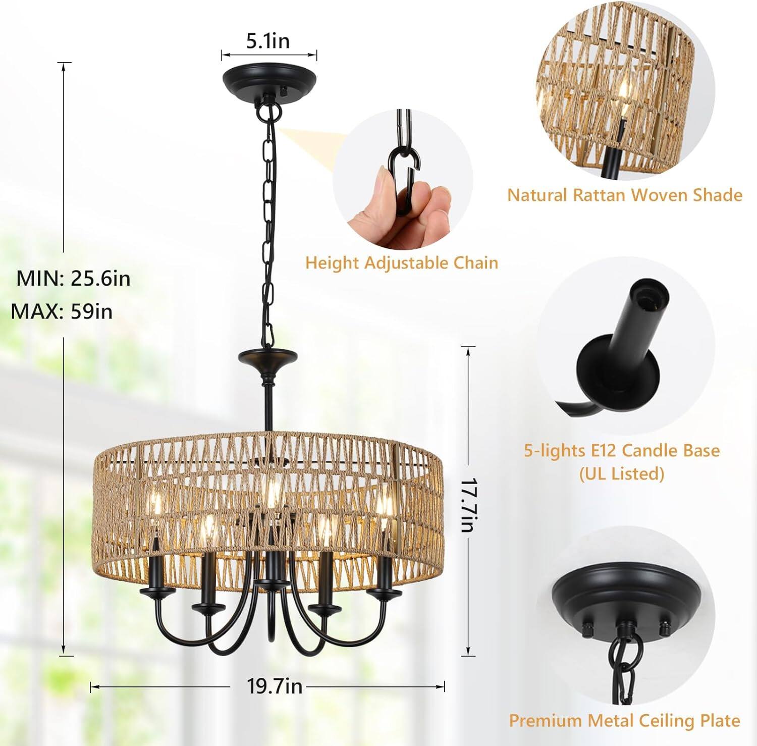 5.1in  
Natural Rattan Woven Shade  
MIN: 25.6in MAX: 59in  
Height Adjustable Chain  
17.7in  
5-lights E12 Candle Base (UL Listed)  
19.7in  
Premium Metal Ceiling Plate