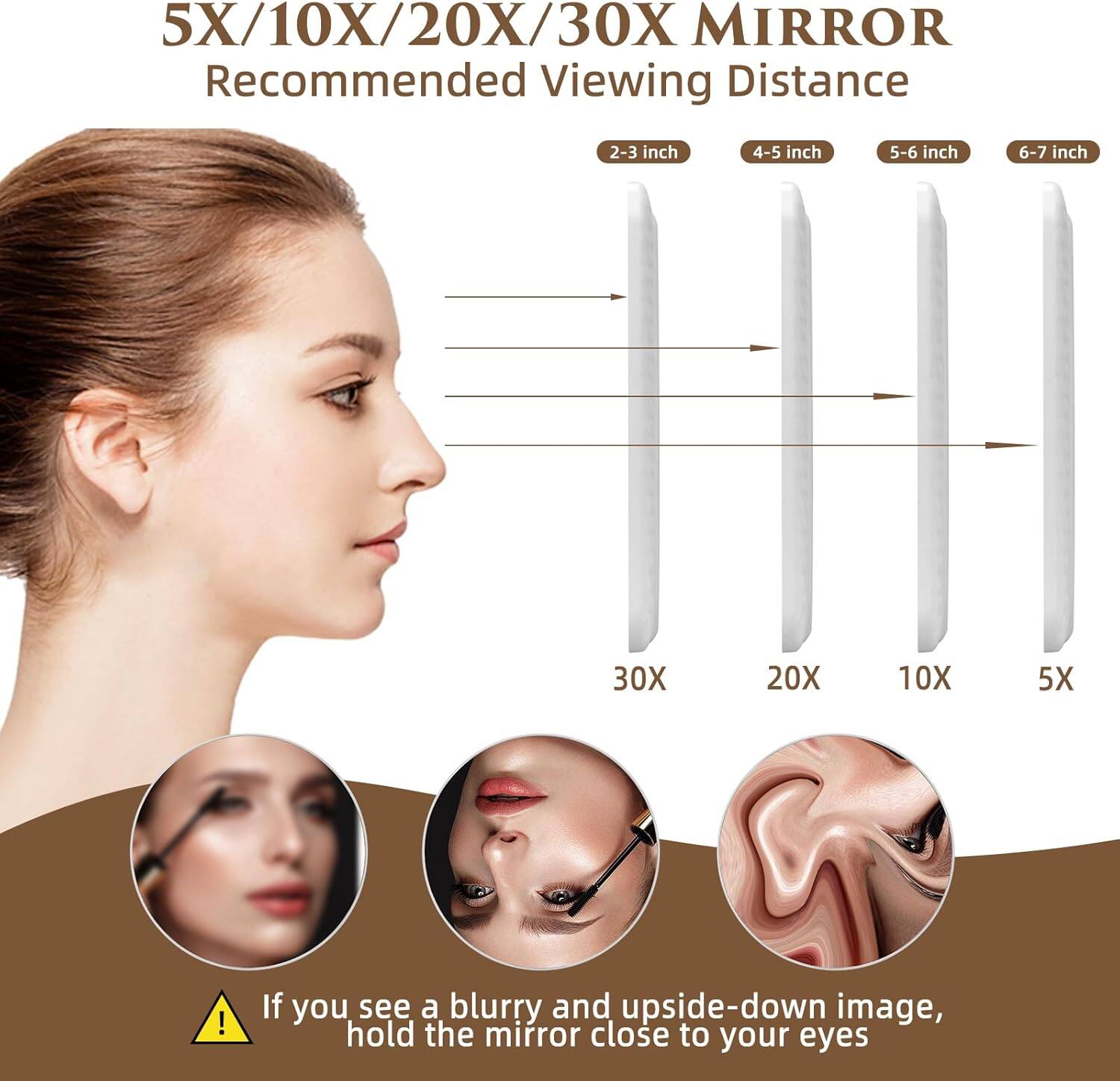 5X/10X/20X/30X MIRROR  
Recommended Viewing Distance  

2-3 inch 4-5 inch 5-6 inch 6-7 inch  
30X 20X 10X 5X  

If you see a blurry and upside-down image, hold the mirror close to your eyes