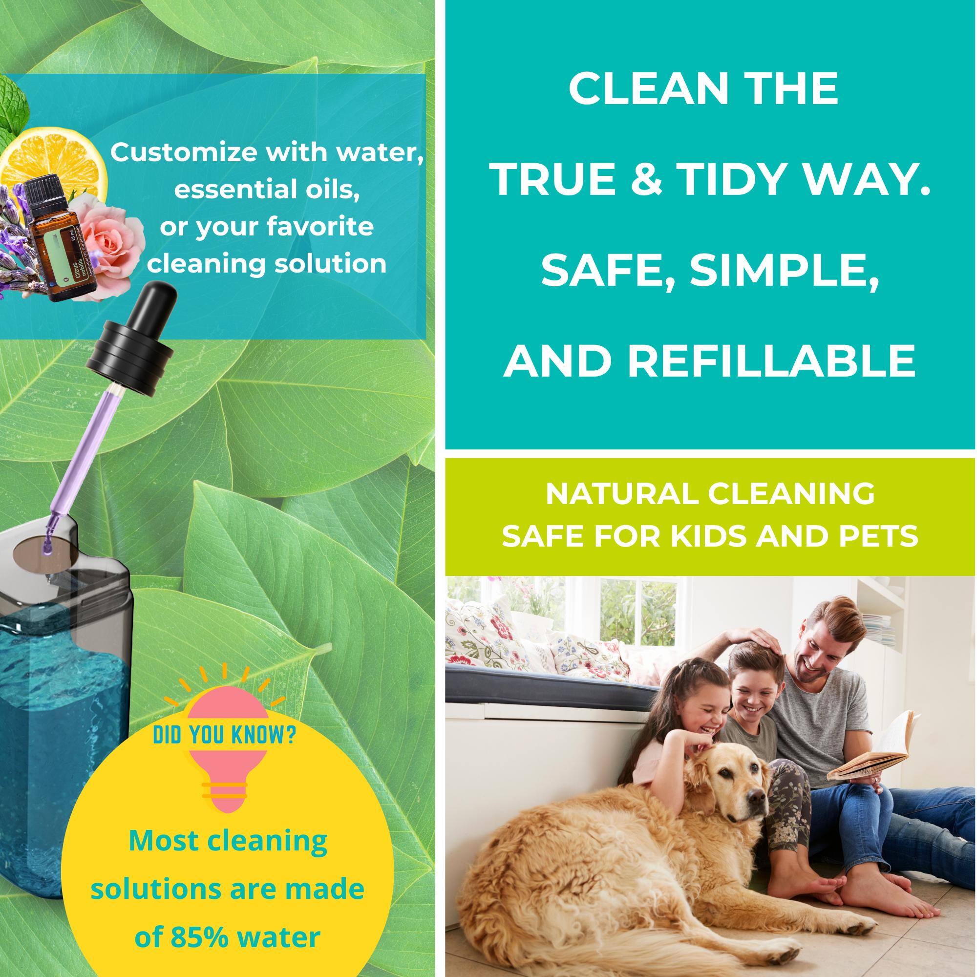 Customize with water, essential oils, or your favorite cleaning solution

CLEAN THE TRUE & TIDY WAY. SAFE, SIMPLE, AND REFILLABLE

NATURAL CLEANING SAFE FOR KIDS AND PETS

DID YOU KNOW? Most cleaning solutions are made of 85% water