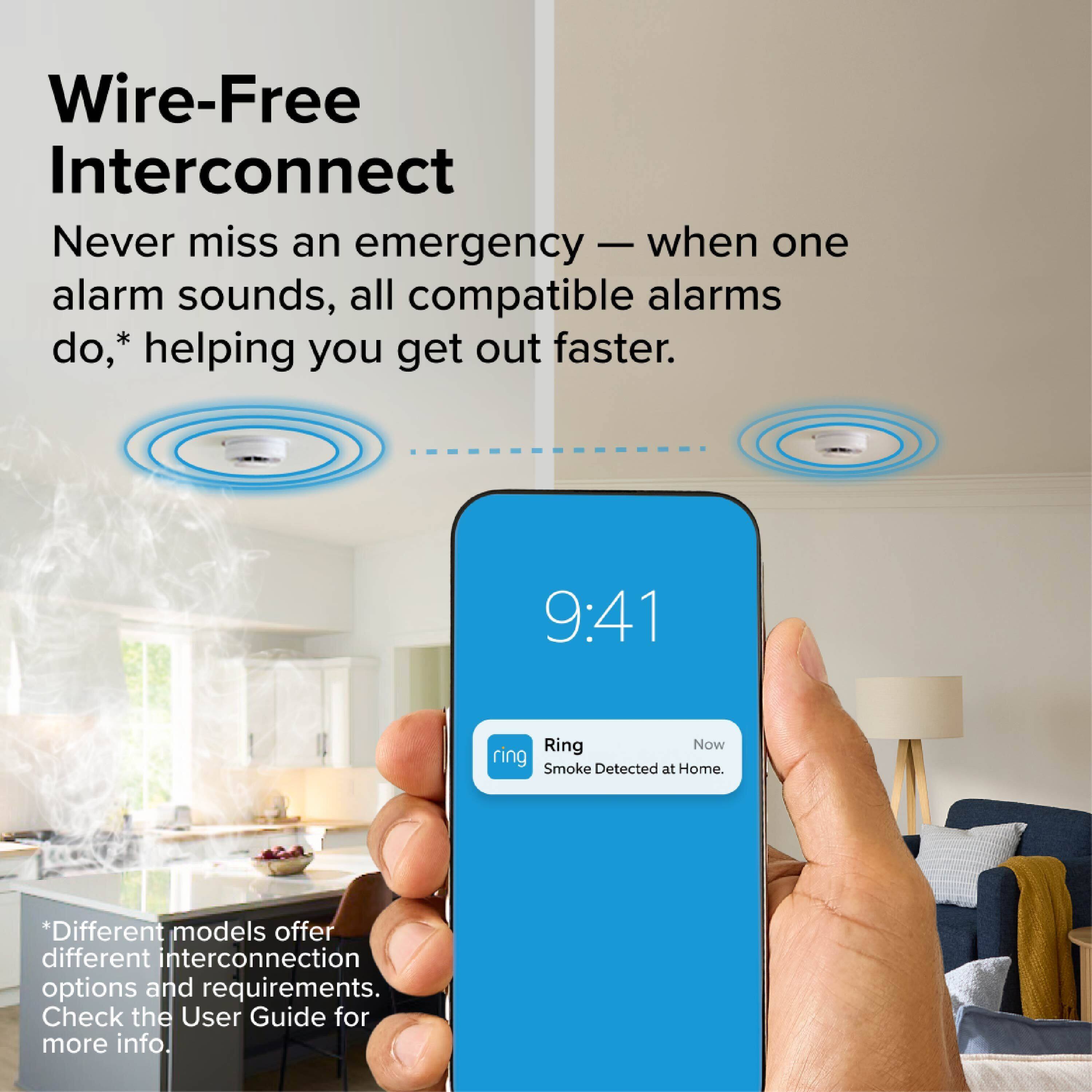 Wire-Free Interconnect

Never miss an emergency — when one alarm sounds, all compatible alarms do,* helping you get out faster.

9:41 Ring Now Smoke Detected at Home.

*Different models offer different interconnection options and requirements. Check the User Guide for more info.