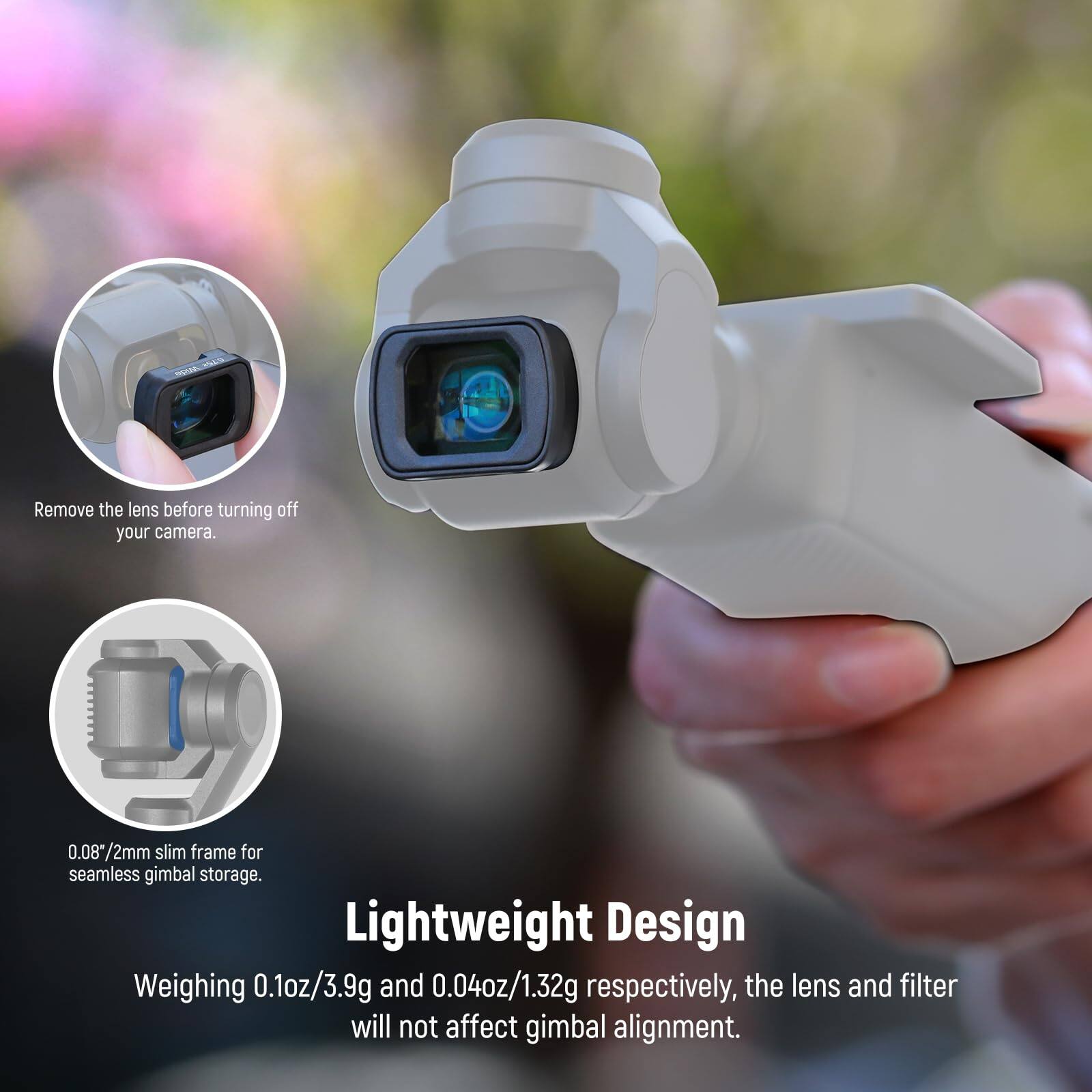 Remove the lens before turning off your camera.  
0.08"/2mm slim frame for seamless gimbal storage.  
Lightweight Design  
Weighing 0.1oz/3.9g and 0.04oz/1.32g respectively, the lens and filter will not affect gimbal alignment.