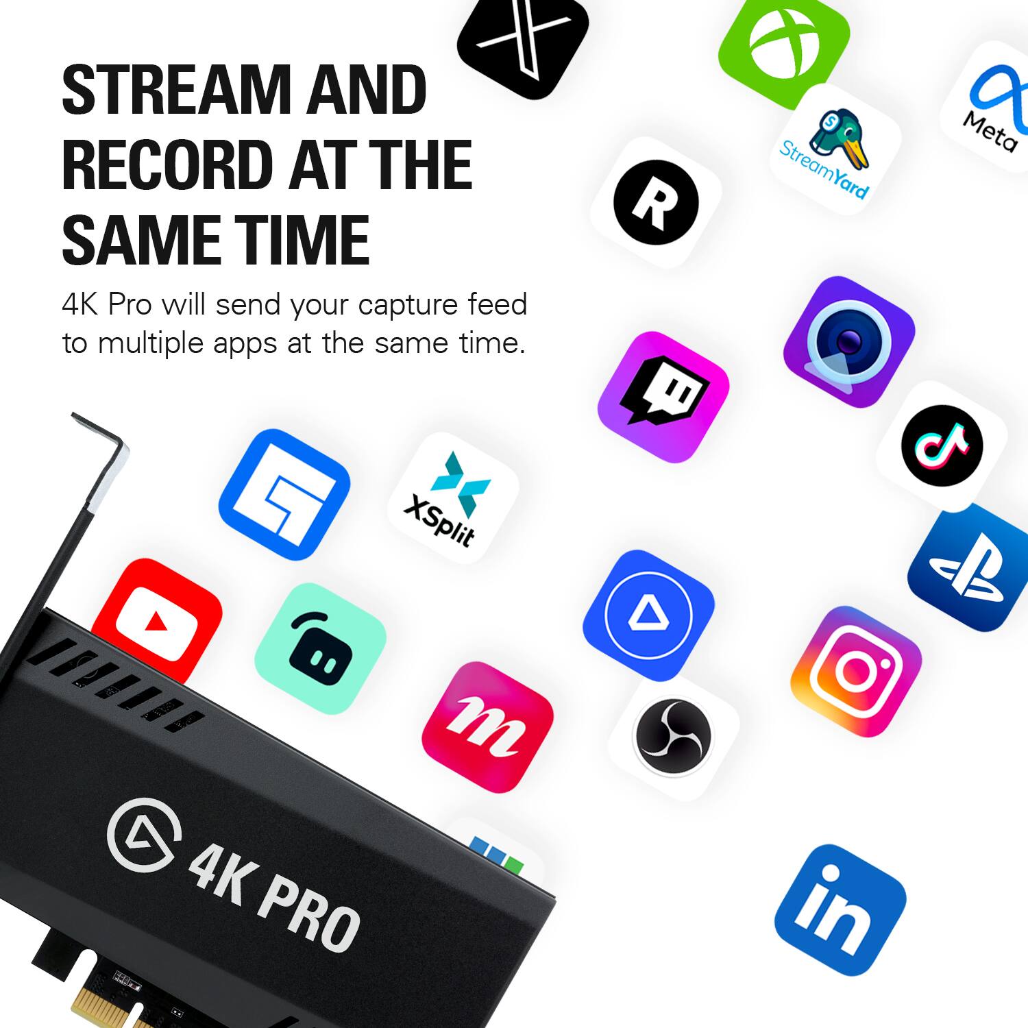 STREAM AND RECORD AT THE SAME TIME  
4K Pro will send your capture feed to multiple apps at the same time.

StreamYard  
a Meta  
XSplit  
a m 4K PRO  
in