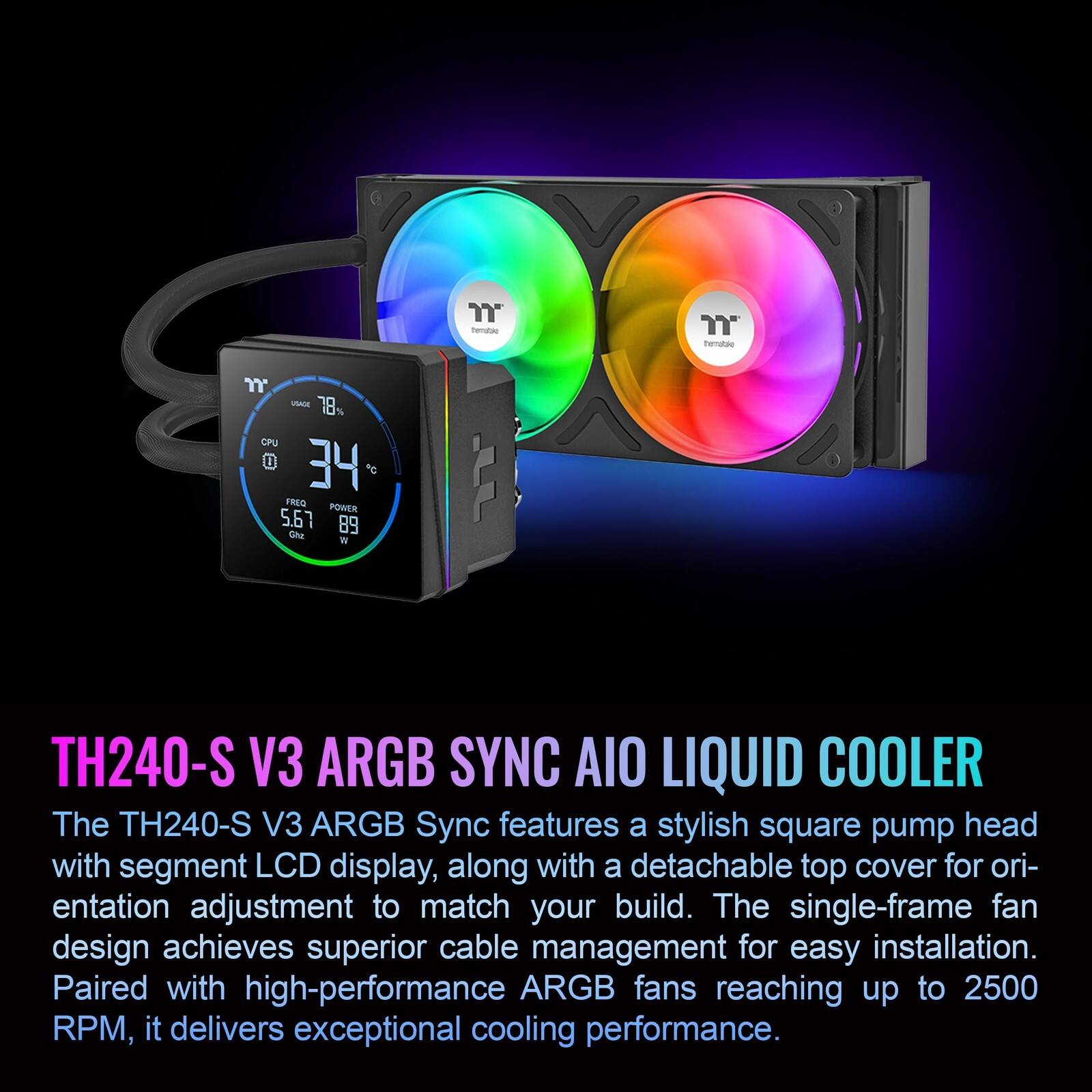 - Ternatee 7 - 18% CPJ l 34 FREG POWER 5.67 89 the V J TH240-S V3 ARGB SYNC AIO LIQUID COOLER

The TH240-S V3 ARGB Sync features a stylish square pump head with segment LCD display, along with a detachable top cover for orientation adjustment to match your build. The single-frame fan design achieves superior cable management for easy installation. Paired with high-performance ARGB fans reaching up to 2500 RPM, it delivers exceptional cooling performance.