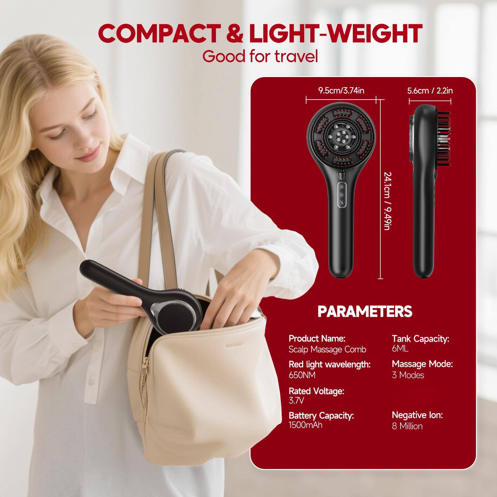 COMPACT & LIGHT-WEIGHT  
Good for travel  

9.5cm / 3.74in  
5.6cm / 2.2in  
24.1cm / 9.49in  

PARAMETERS  
Product Name: Scalp Massage Comb  
Tank Capacity: 6ML  
Red light wavelength: 650NM  
Massage Mode: 3 Modes  
Rated Voltage: 3.7V  
Battery Capacity: 1500mAh  
Negative Ion: 8 Million