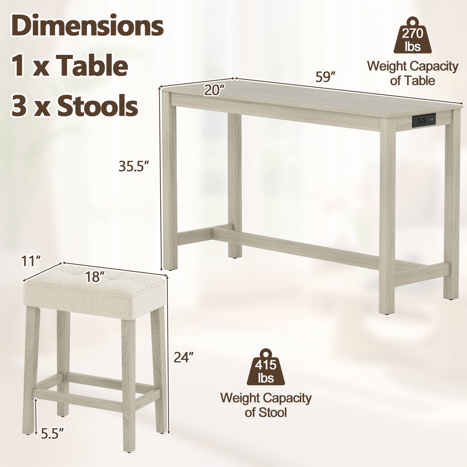Dimensions  
1 x Table  
3 x Stools  

Weight Capacity of Table: 270 lbs  
Weight Capacity of Stool: 415 lbs  

Table Dimensions:  
- Length: 59"  
- Width: 20"  
- Height: 35.5"  

Stool Dimensions:  
- Seat Height: 11"  
- Seat Depth: 18"  
- Overall Height: 24"  
- Base Width: 5.5"