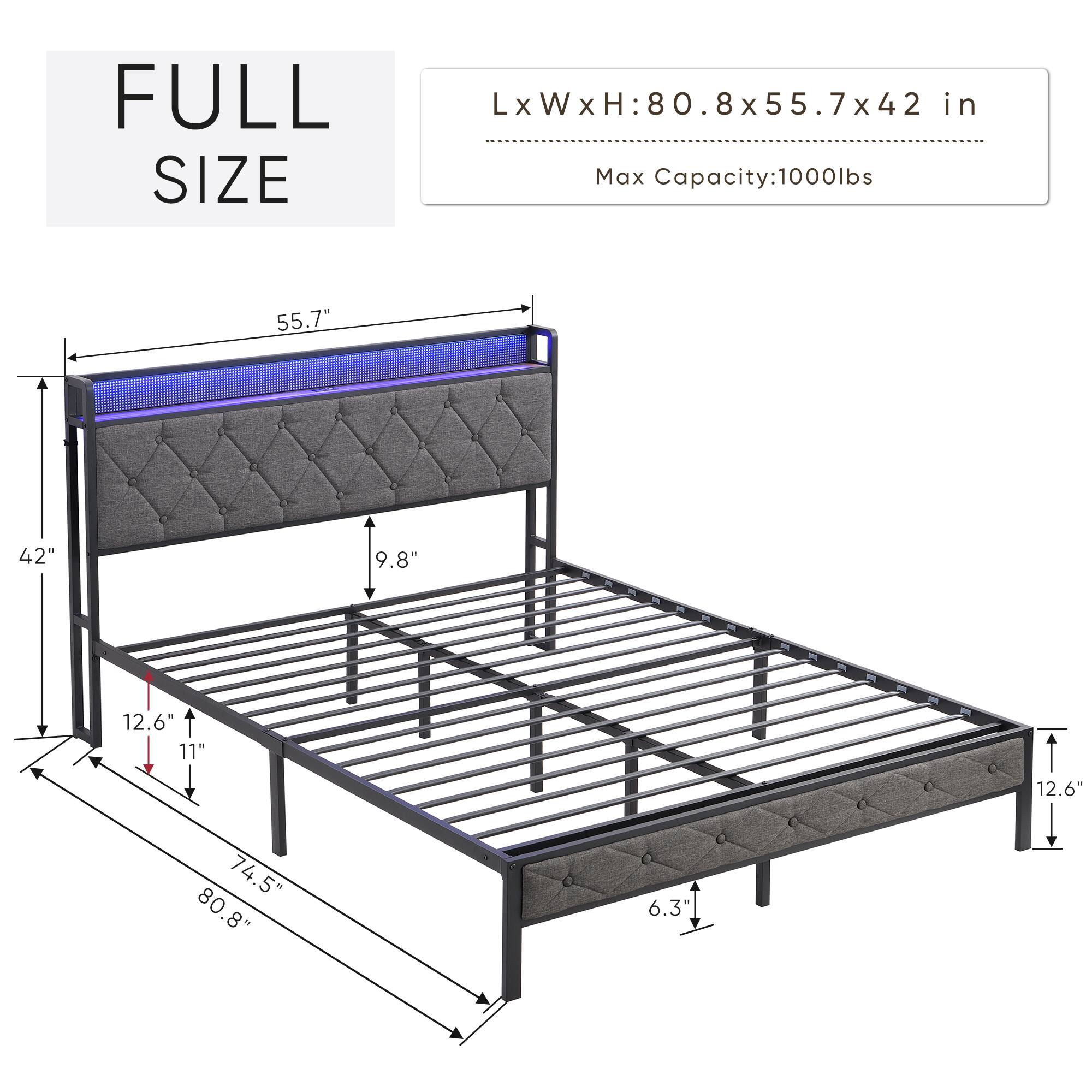FULL SIZE

L x W x H: 80.8 x 55.7 x 42 in

Max Capacity: 1000 lbs

- Length: 80.8 in
- Width: 55.7 in
- Height: 42 in
- Headboard Height: 55.7 in
- Footboard Height: 42 in
- Side Rail Height: 9.8 in
- Side Rail Width: 12.6 in
- Mattress Height: 11 in
- Overall Length: 74.5 in
- Overall Width: 80.8 in
- Overall Height: 6.3 in