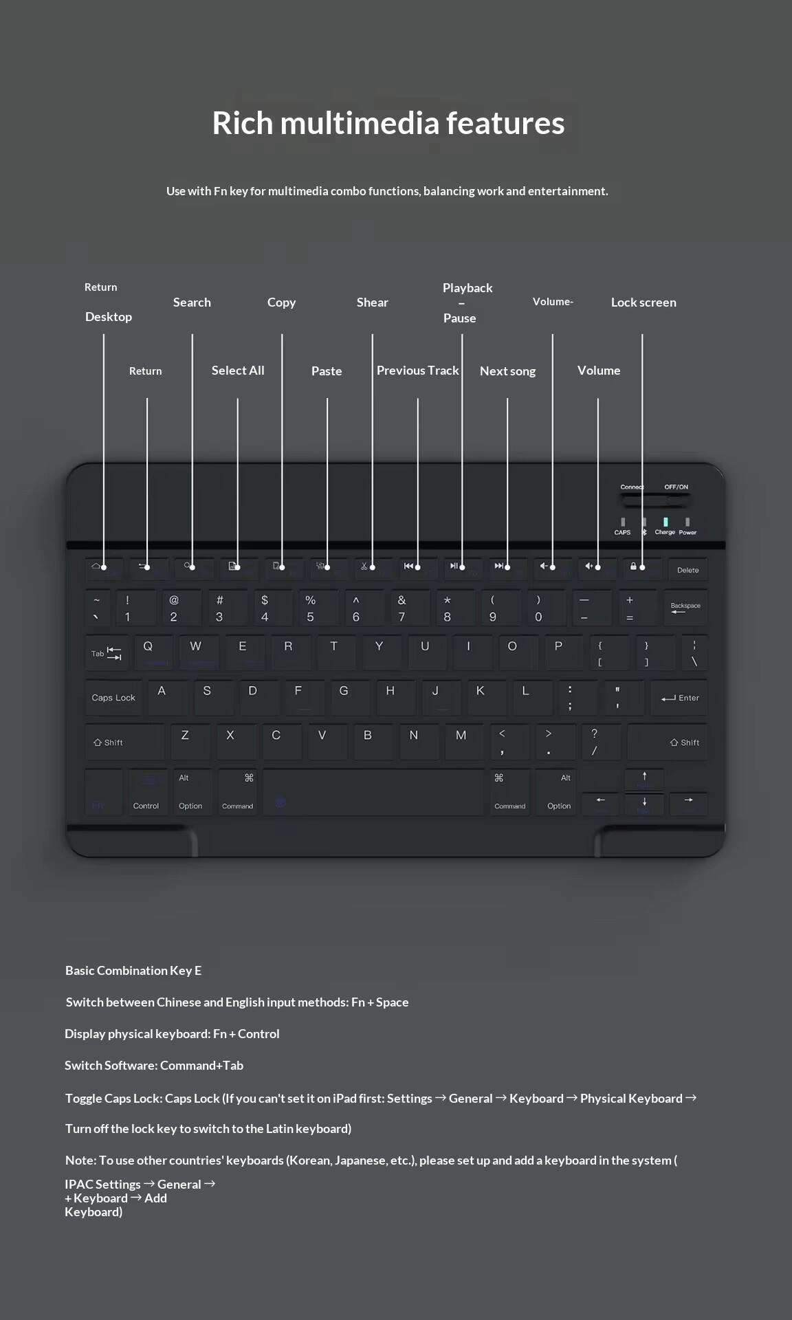 Rich multimedia features  
Use with Fn key for multimedia combo functions, balancing work and entertainment.

- Return
- Desktop
- Search
- Copy
- Shear
- Playback
- Pause
- Volume-
- Lock screen
- Return
- Select All
- Paste
- Previous Track
- Next song
- Volume

Basic Combination Key E

- Switch between Chinese and English input methods: Fn + Space
- Display physical keyboard: Fn + Control
- Switch Software: Command+Tab
- Toggle Caps Lock: Caps Lock (If you can't set it on iPad first: Settings → General → Keyboard → Physical Keyboard → Turn off the lock key to switch to the Latin keyboard)

Note: To use other countries' keyboards (Korean, Japanese, etc.), please set up and add a keyboard in the system  
IPAC Settings → General → Keyboard → Add Keyboard