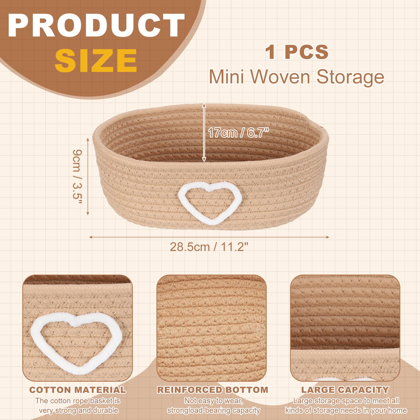PRODUCT SIZE

1 PCS Mini Woven Storage

- 9cm / 3.5"
- 17cm / 6.7"
- 28.5cm / 11.2"

COTTON MATERIAL
The cotton rope basket is very strong and durable.

REINFORCED BOTTOM
Not easy to wear, strong load-bearing capacity.

LARGE CAPACITY
Large storage space to meet all kinds of storage needs in your home.