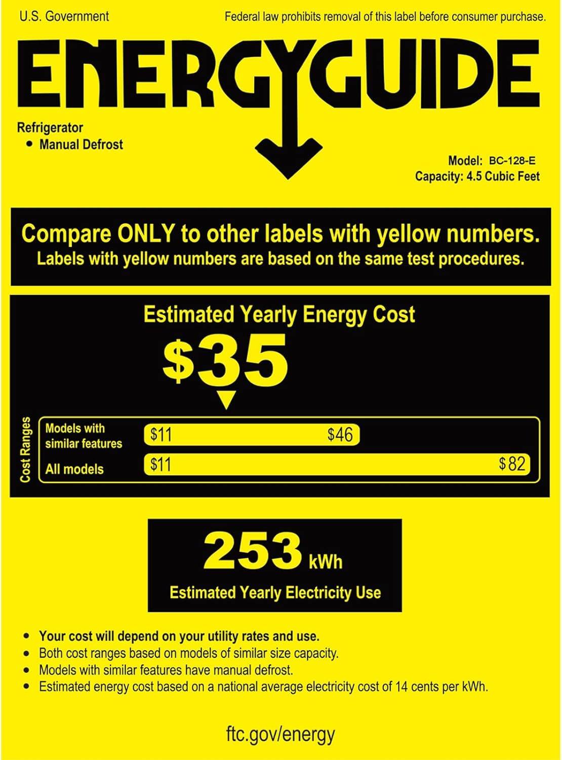 U.S. Government  
Federal law prohibits removal of this label before consumer purchase.

**ENERGYGUIDE**

Refrigerator  
- Manual Defrost

Model: BC-128-E  
Capacity: 4.5 Cubic Feet

Compare ONLY to other labels with yellow numbers.  
Labels with yellow numbers are based on the same test procedures.

**Estimated Yearly Energy Cost**  
$35

Cost Ranges  
- Models with similar features: $11  
- All models: $11  
- $46  
- $82

**253 kWh**  
Estimated Yearly Electricity Use

- Your cost will depend on your utility rates and use.  
- Both cost ranges based on models of similar size capacity.  
- Models with similar features have manual defrost.  
- Estimated energy cost based on a national average electricity cost of 14 cents per kWh.

ftc.gov/energy