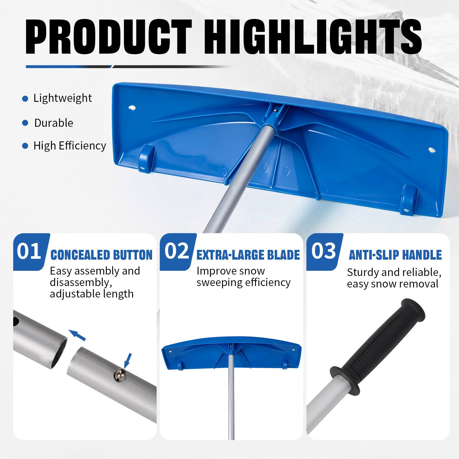 PRODUCT HIGHLIGHTS

- Lightweight
- Durable
- High Efficiency

01 CONCEALED BUTTON
Easy assembly and disassembly, adjustable length

02 EXTRA-LARGE BLADE
Improve snow sweeping efficiency

03 ANTI-SLIP HANDLE
Sturdy and reliable, easy snow removal