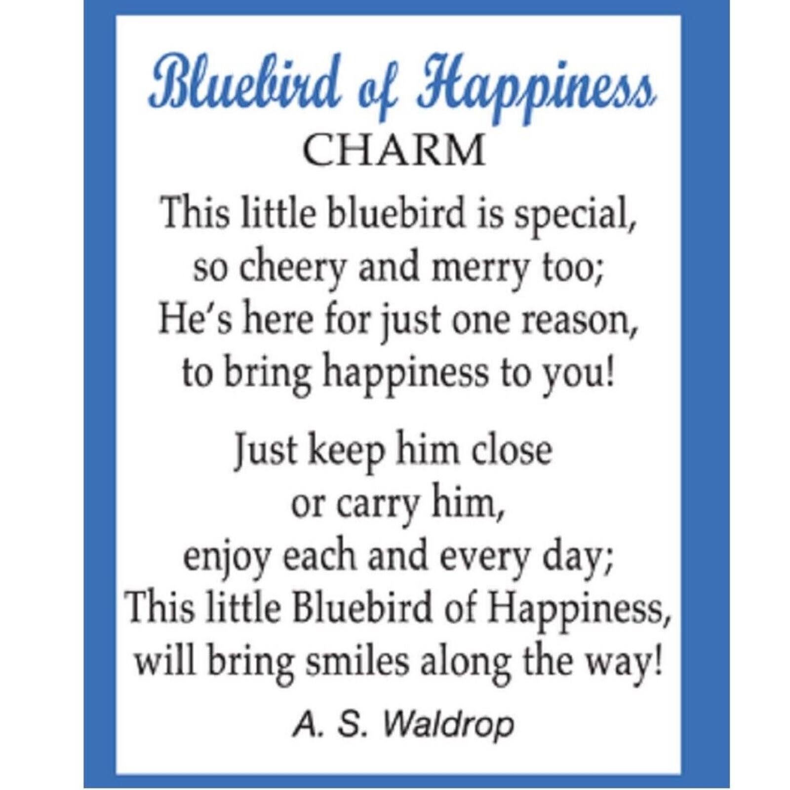 Bluebird of Happiness  
CHARM  

This little bluebird is special,  
so cheery and merry too;  
He's here for just one reason,  
to bring happiness to you!  

Just keep him close or carry him,  
enjoy each and every day;  
This little Bluebird of Happiness,  
will bring smiles along the way!  

A. S. Waldrop