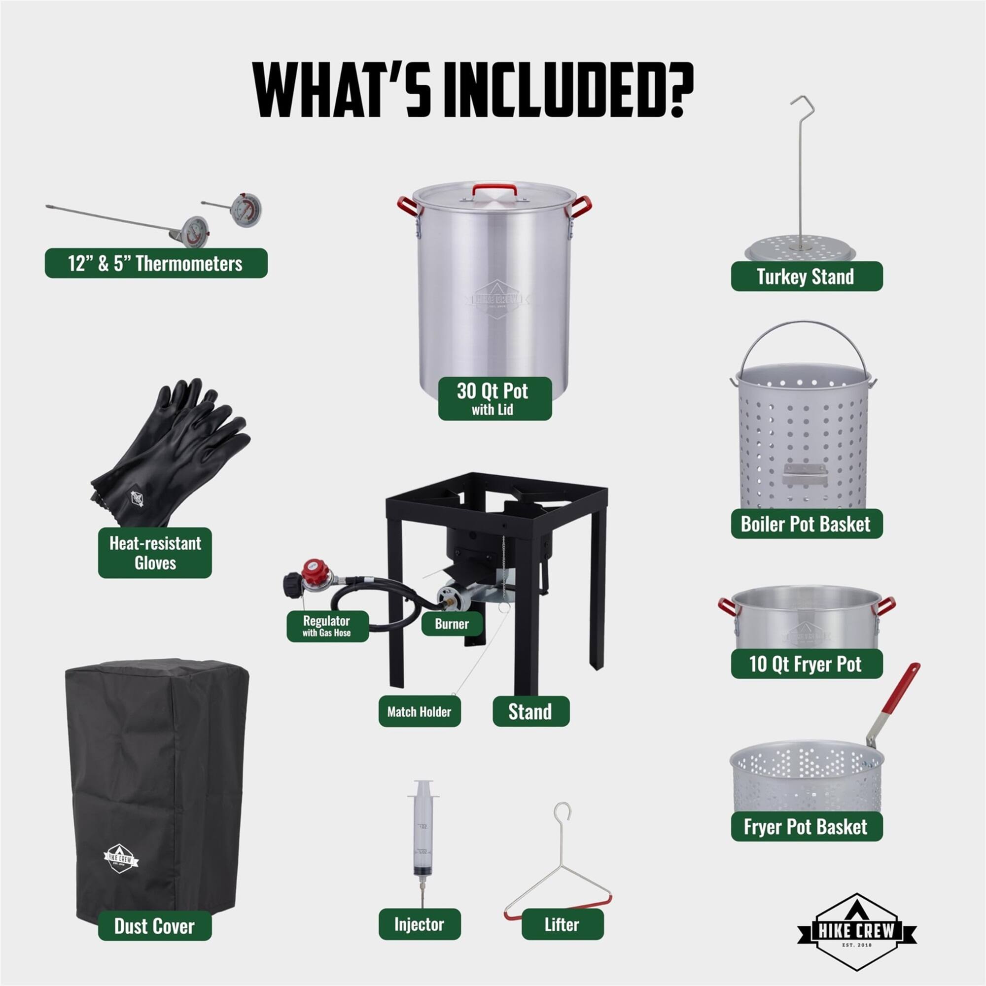WHAT'S INCLUDED? 12" & 5" Thermometers, Turkey Stand, 30 Qt Pot with Lid, Heat-resistant Gloves, Boiler Pot Basket, Regulator with gas hose, Burner, 10 Qt Fryer Pot, Match Holder, Stand, Fryer Pot Basket, Dust Cover, Injector, Lifter, HIKE CREW