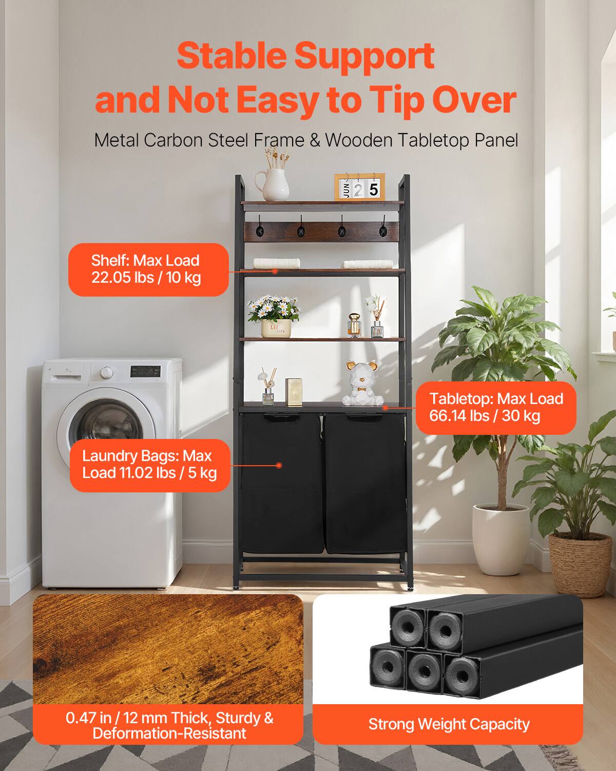 Stable Support and Not Easy to Tip Over  
Metal Carbon Steel Frame & Wooden Tabletop Panel  

Shelf: Max Load 22.05 lbs / 10 kg  

Tabletop: Max Load 66.14 lbs / 30 kg  

Laundry Bags: Max Load 11.02 lbs / 5 kg  

0.47 in / 12 mm Thick, Sturdy & Deformation-Resistant  

Strong Weight Capacity