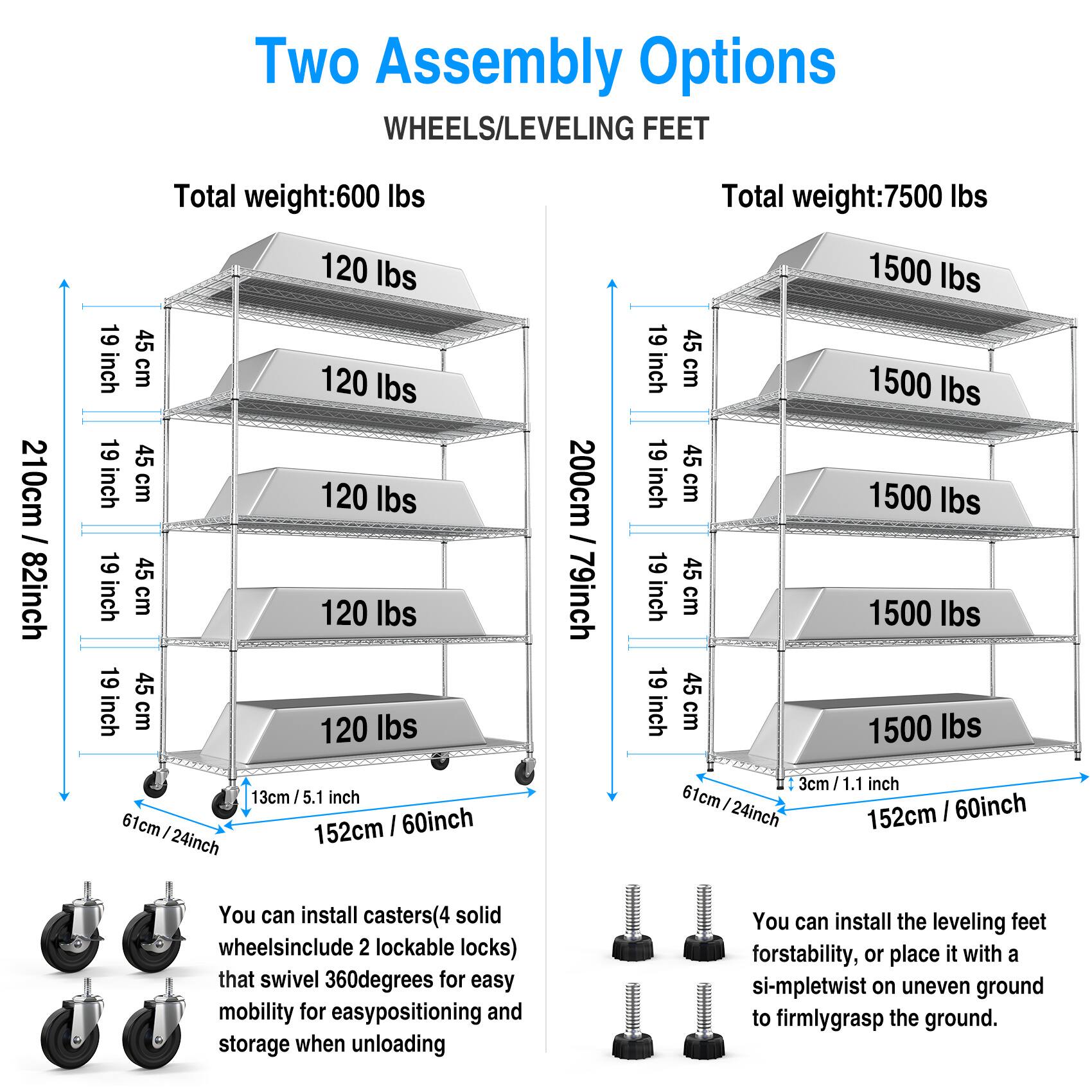 Two Assembly Options  
WHEELS/LEVELING FEET  

**Total weight: 600 lbs**  
- 120 lbs  
- 120 lbs  
- 120 lbs  
- 120 lbs  

**Dimensions:**  
- Height: 210 cm / 82 inch  
- Shelf depth: 19 inch  
- Shelf width: 19 inch  
- Shelf height: 45 cm  

**Wheels:**  
- 61 cm / 24 inch  
- 13 cm / 5.1 inch  

**Total weight: 7500 lbs**  
- 1500 lbs  
- 1500 lbs  
- 1500 lbs  
- 1500 lbs  

**Dimensions:**  
- Height: 200 cm / 79 inch  
- Shelf depth: 19 inch  
- Shelf width: 19 inch  
- Shelf height: 45 cm  

**Leveling Feet:**  
- 61 cm / 24 inch  
- 3 cm / 1.1 inch  

**Features:**  
- You can install casters (4 solid wheels