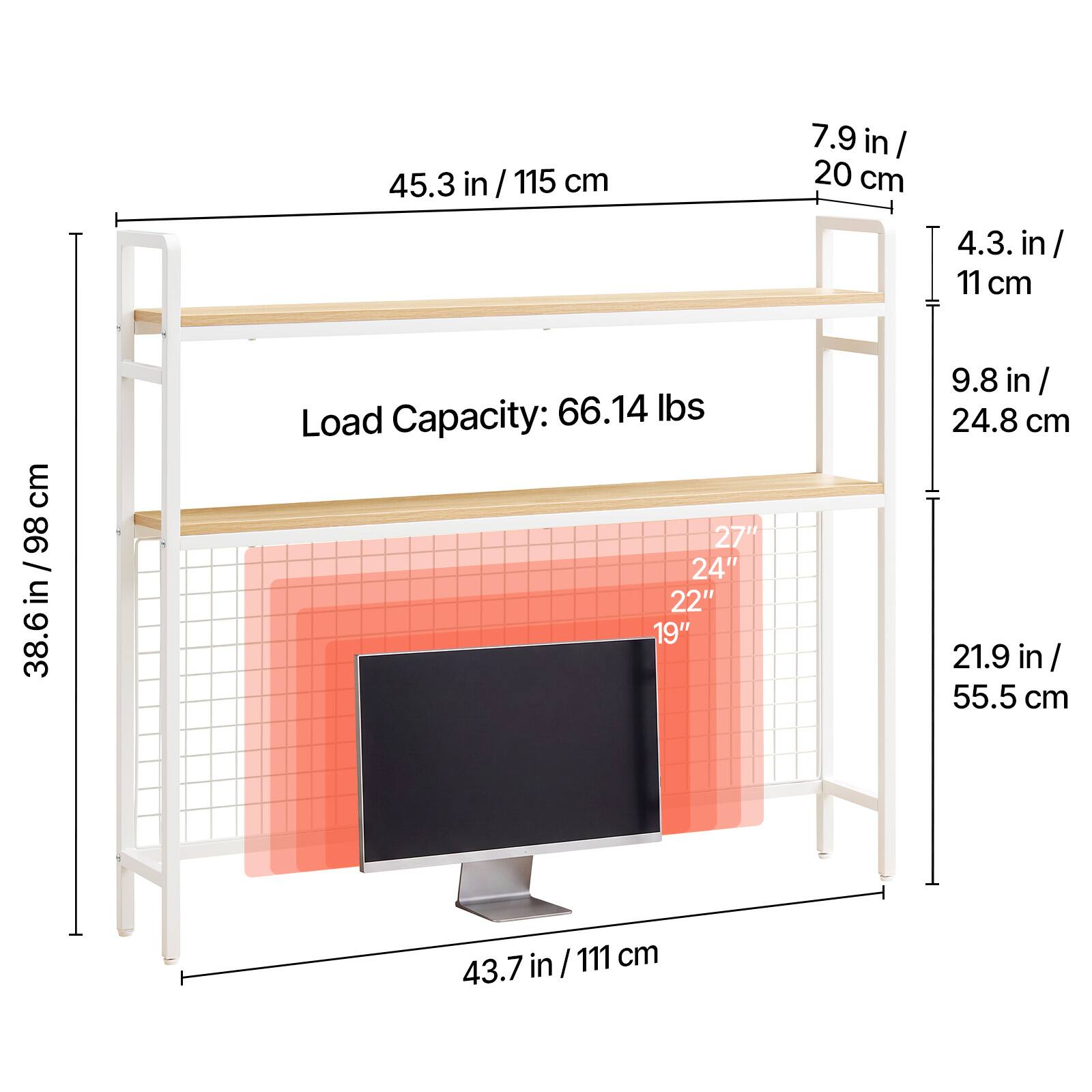 45.3 in / 115 cm  
7.9 in / 20 cm  
4.3 in / 11 cm  
38.6 in / 98 cm  
Load Capacity: 66.14 lbs  
27"  
24"  
22"  
19"  
9.8 in / 24.8 cm  
21.9 in / 55.5 cm  
43.7 in / 111 cm