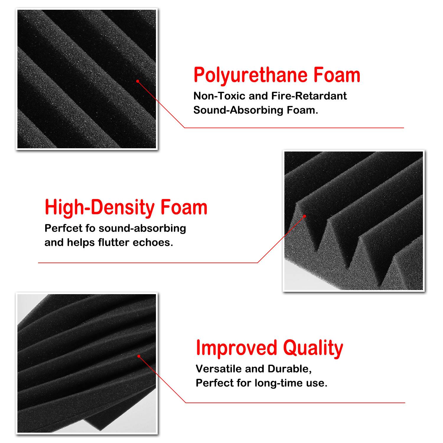 Polyurethane Foam: Non-Toxic and Fire-Retardant Sound-Absorbing Foam.

High-Density Foam: Perfect for sound-absorbing and helps flutter echoes.

Improved Quality: Versatile and Durable, Perfect for long-time use.