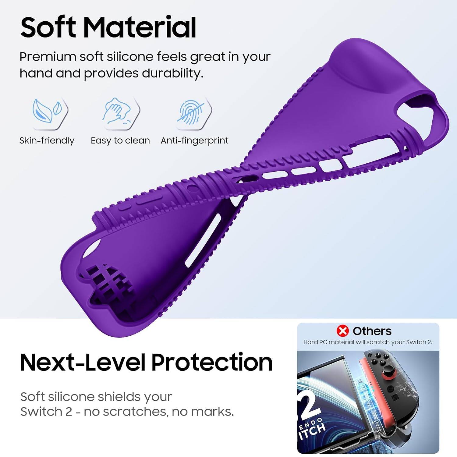 Soft Material  
Premium soft silicone feels great in your hand and provides durability.  
Skin-friendly  
Easy to clean  
Anti-fingerprint  

Next-Level Protection  
Soft silicone shields your Switch 2 - no scratches, no marks.  

Others  
Hard PC material will scratch your Switch 2.
