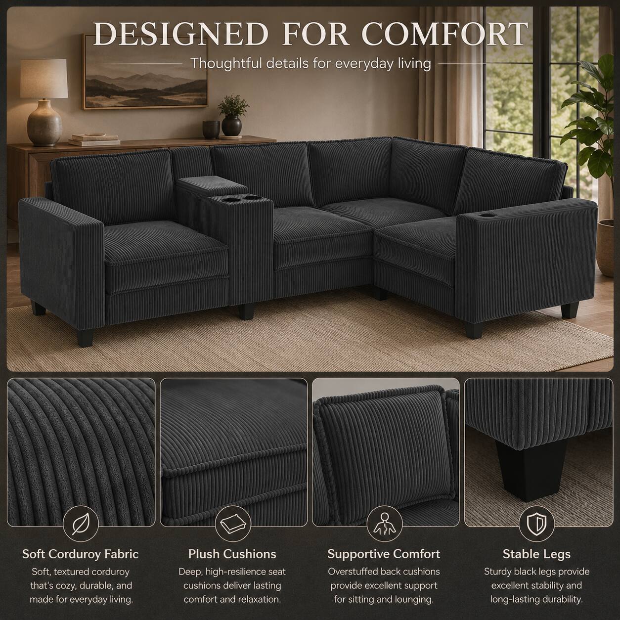 DESIGNED FOR COMFORT  
Thoughtful details for everyday living  

Soft Corduroy Fabric  
Soft, textured corduroy that's cozy, durable, and made for everyday living.  

Plush Cushions  
Deep, high-resilience seat cushions deliver lasting comfort and relaxation.  

Supportive Comfort  
Overstuffed back cushions provide excellent support for sitting and lounging.  

Stable Legs  
Sturdy black legs provide excellent stability and long-lasting durability.