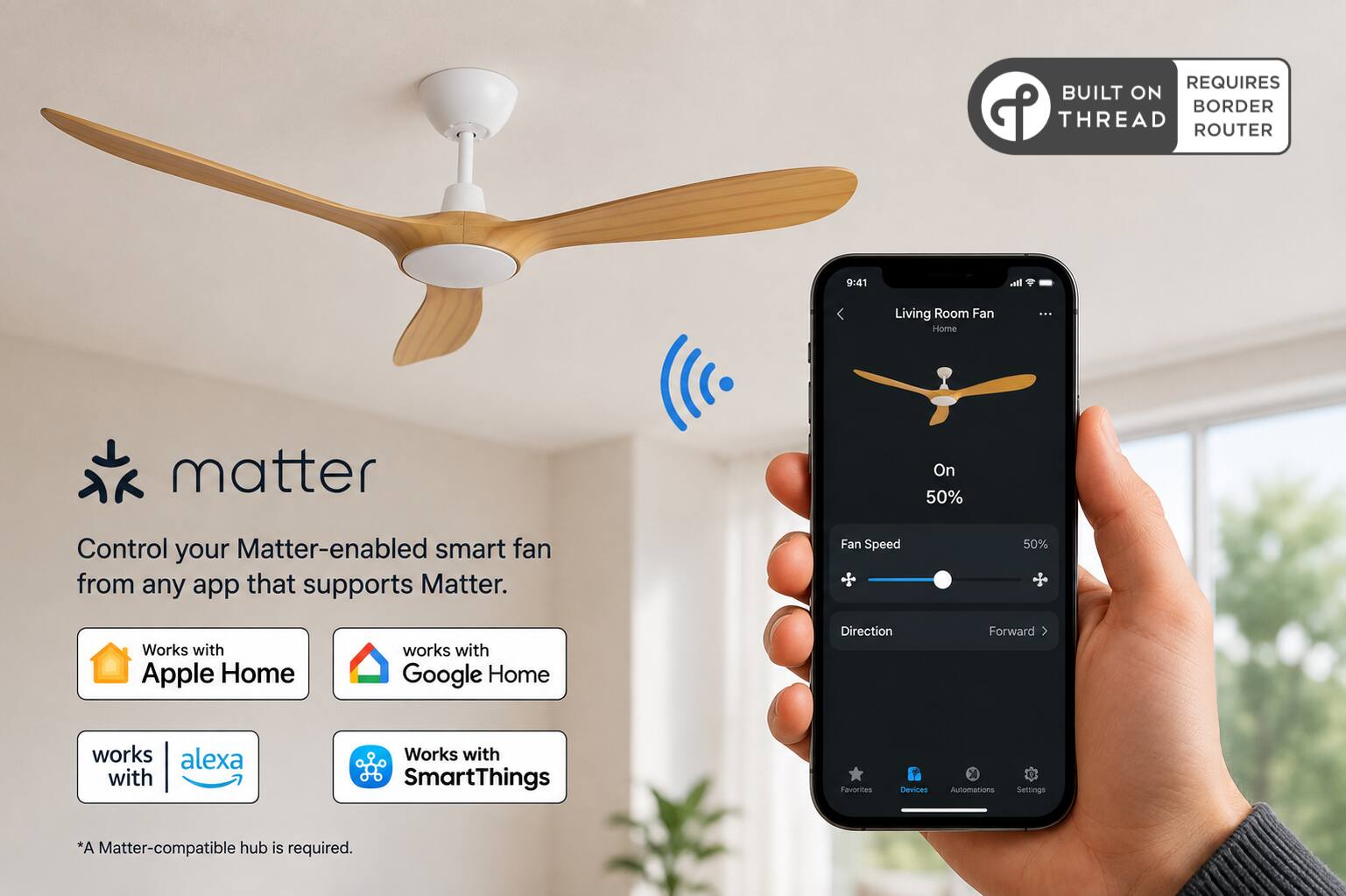 REQUIRES BUILT ON THREAD ROUTER

9:41

Living Room Fan Home

Control your Matter-enabled smart fan from any app that supports Matter.

Fan Speed
50%

Works with Apple Home
works with Google Home
works with alexa
Works with SmartThings

Devices
Automations
Settings

*A Matter-compatible hub is required.