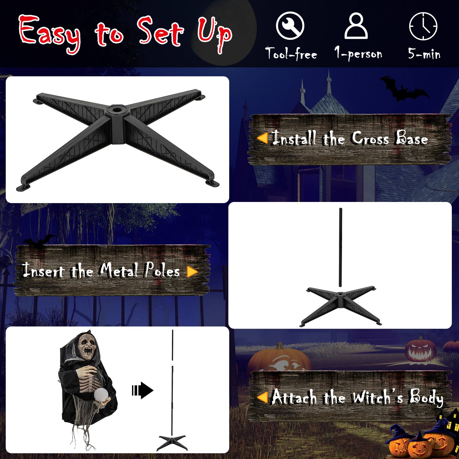 Easy to Set Up Tool-free 1-person 5-min Install the Cross Base Insert the Metal Poles Attach the Witch's Body