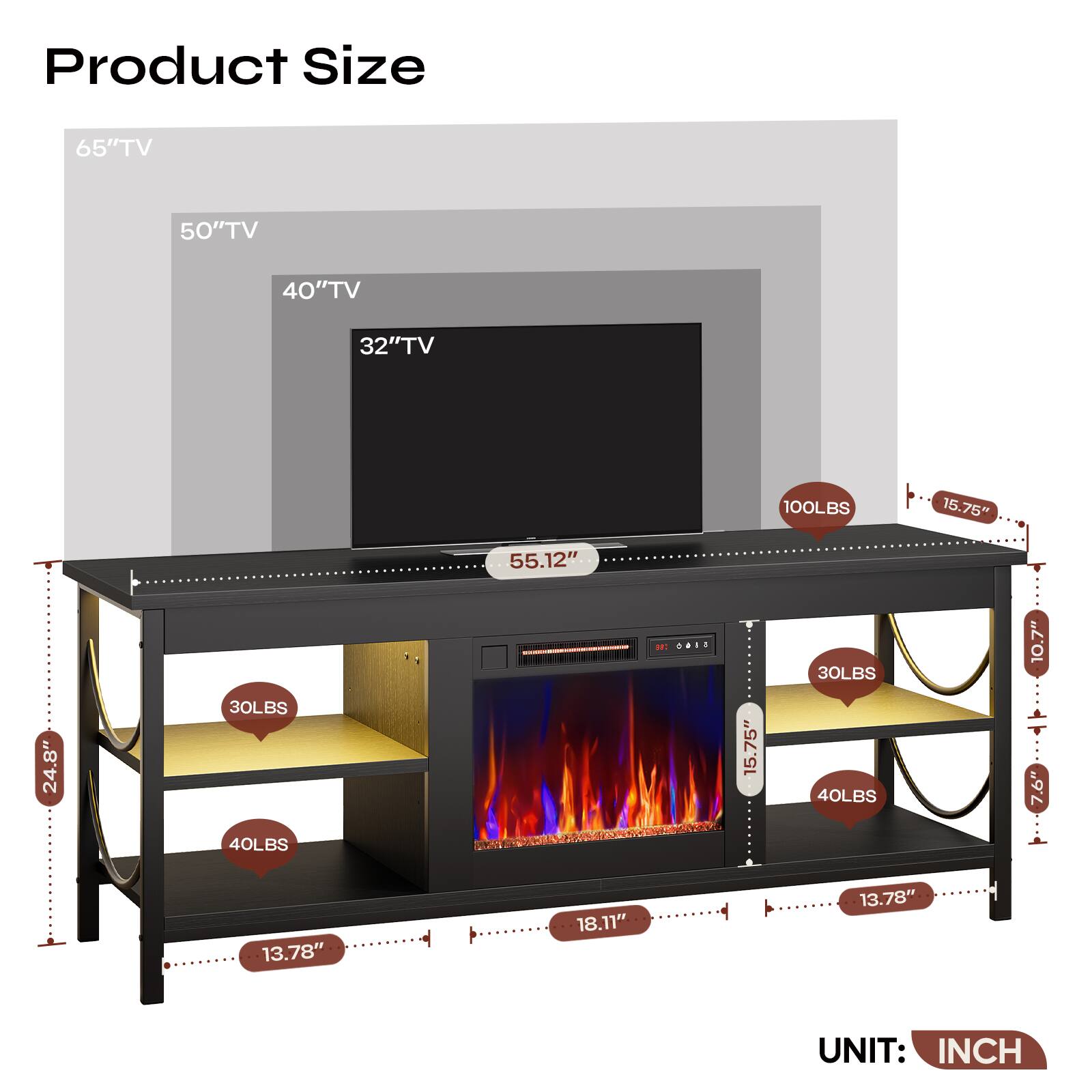Product Size

65" TV  
50" TV  
40" TV  
32" TV  

100LBS  
30LBS  
40LBS  
30LBS  
40LBS  

55.12"  
15.75"  
15.75"  
18.11"  
13.78"  
13.78"  
24.8"  
10.7"  
12"  
10.7"  
7.6"  

UNIT: INCH