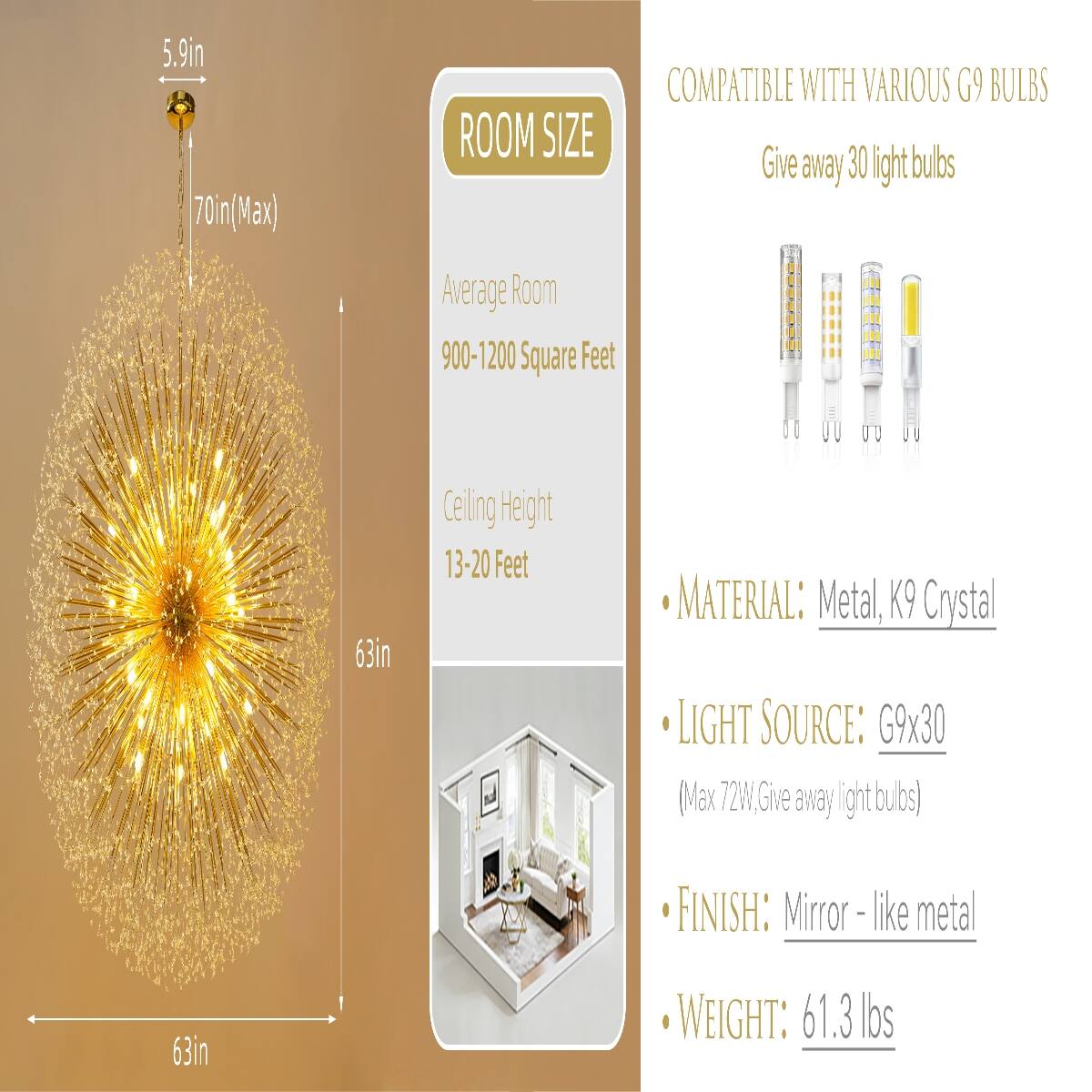 5.9in 70in (Max)  
ROOM SIZE  
COMPATIBLE WITH VARIOUS G9 BULBS  
Give away 30 light bulbs  
Average Room 900-1200 Square Feet  
Ceiling Height 13-20 Feet  
MATERIAL: Metal, K9 Crystal  
LIGHT SOURCE: G9x30 (Max 72W, Give away light bulbs)  
FINISH: Mirror-like metal  
WEIGHT: 61.3 lbs