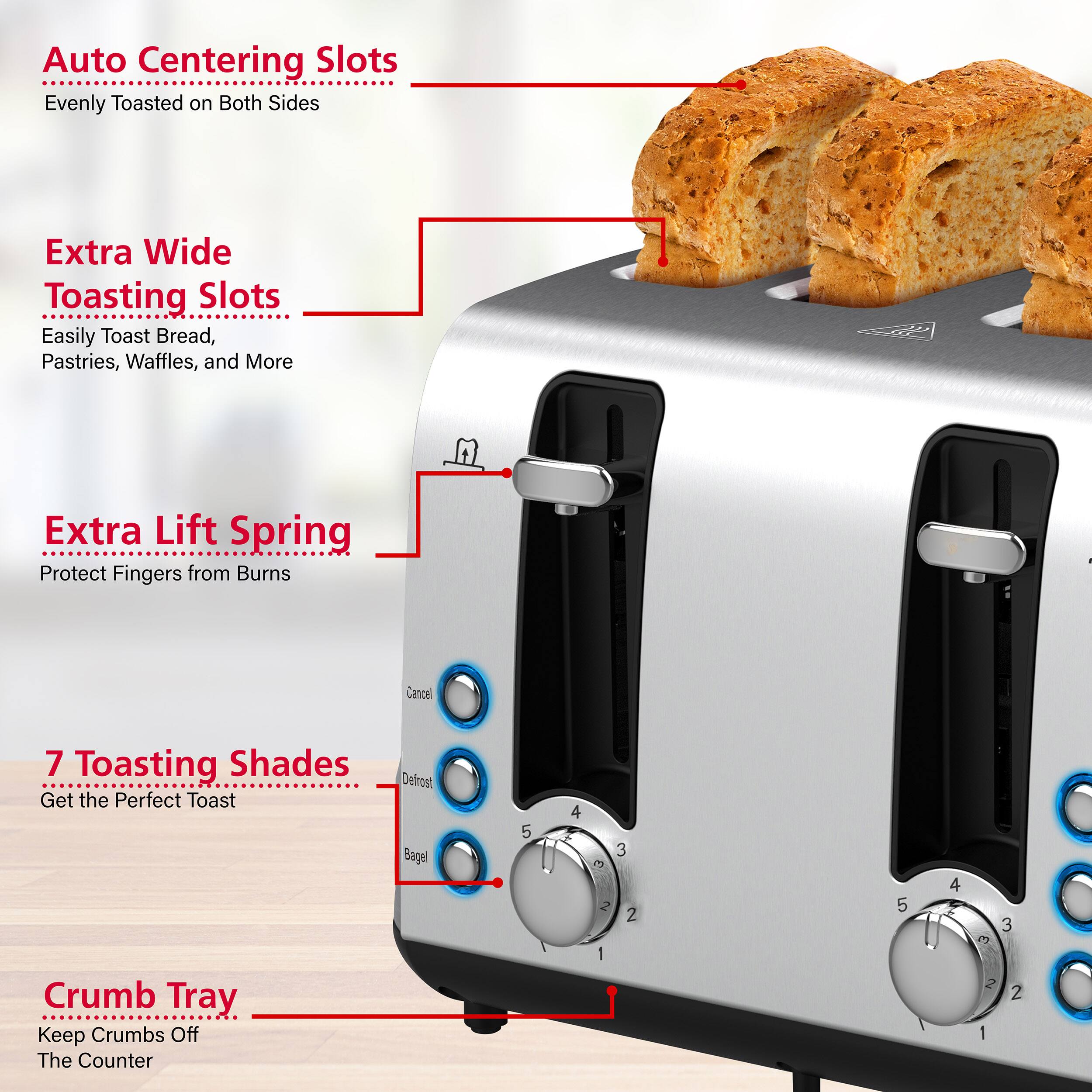 Auto Centering Slots: Evenly Toasted on Both Sides
Extra Wide Toasting Slots: Easily Toast Bread, Pastries, Waffles, and More
Extra Lift Spring: Protect Fingers from Burns
7 Toasting Shades: Get the Perfect Toast
Crumb Tray: Keep Crumbs Off The Counter
Defrost Bagel: 5 4 3 E 2 2 I 5 4 E 3 2 2 2 1