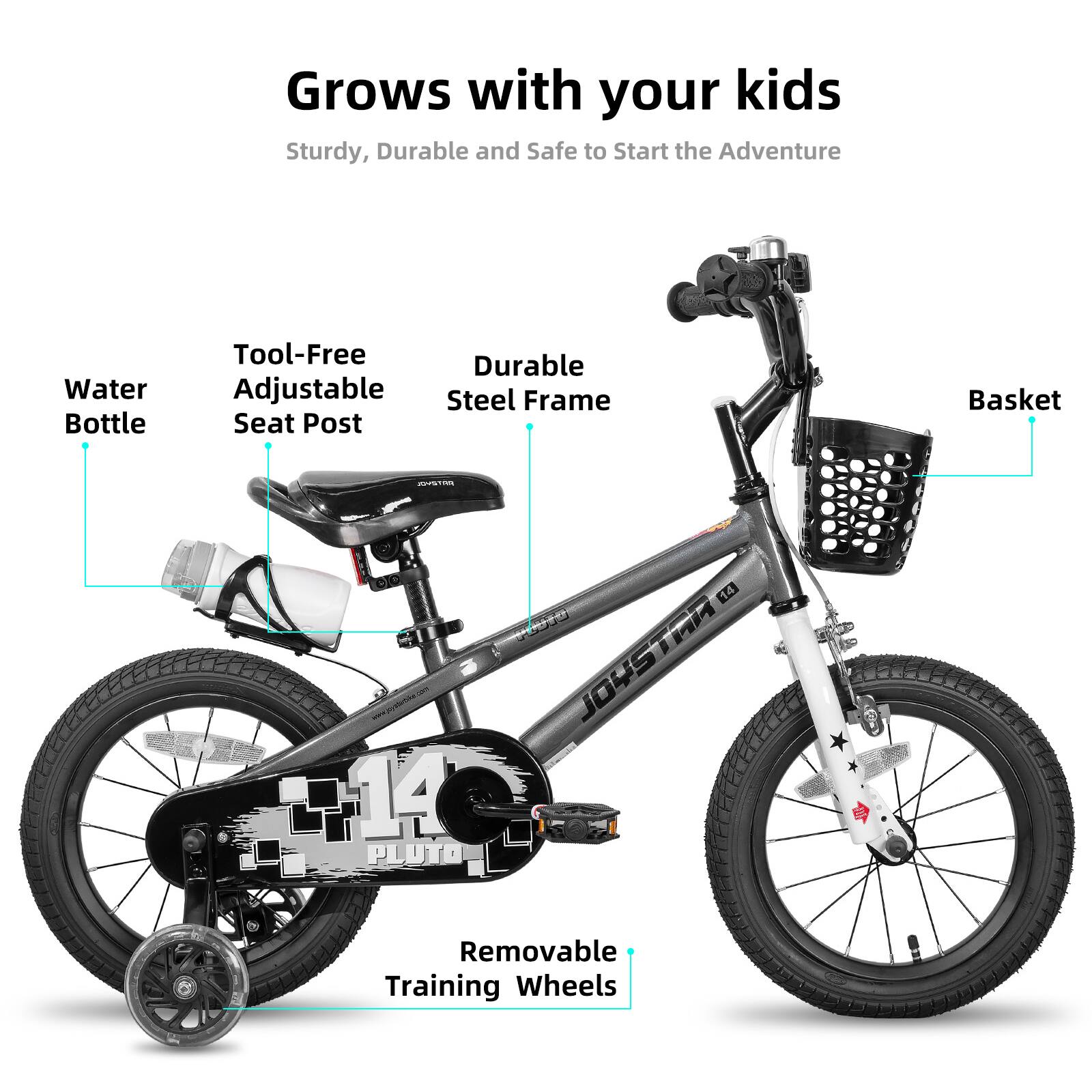Grows with your kids  
Sturdy, Durable and Safe to Start the Adventure  
Water Bottle  
Tool-Free Adjustable Seat Post  
Durable Steel Frame  
Basket  
14 PLUTO 14 JOUSTAR  
Removable Training Wheels