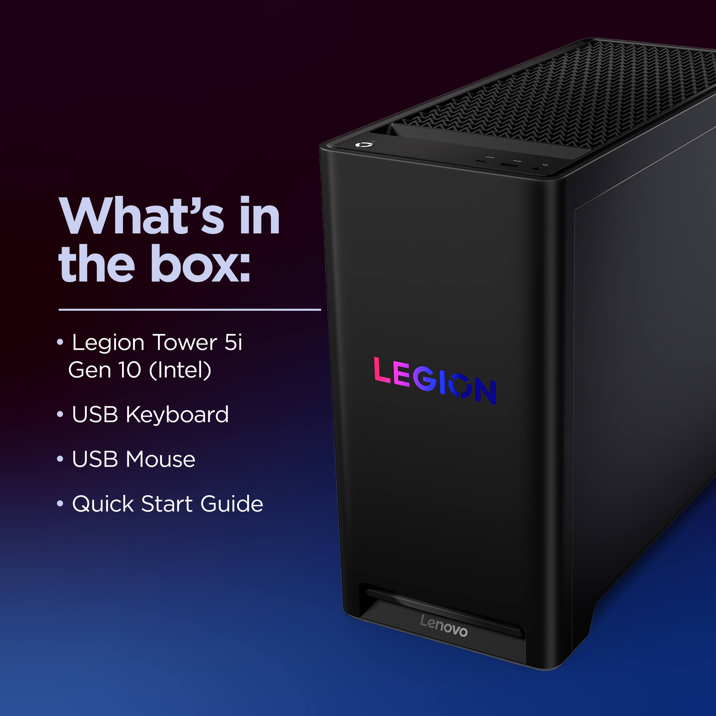 What's in the box:

- Legion Tower 5i Gen 10 (Intel)
- USB Keyboard
- USB Mouse
- Quick Start Guide