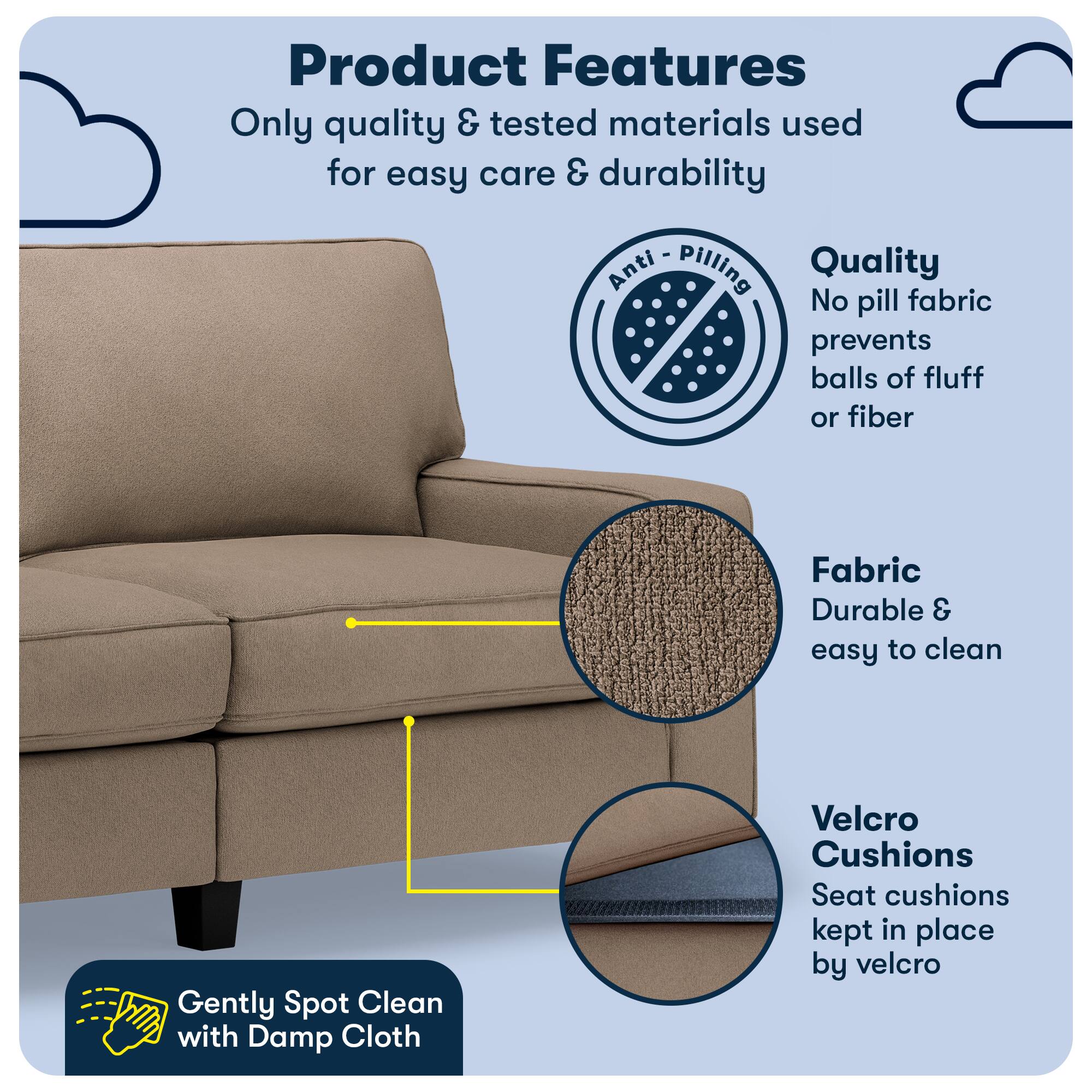 Product Features

Only quality & tested materials used for easy care & durability

Anti Pilling Quality
No pill fabric prevents balls of fluff or fiber

Fabric
Durable & easy to clean

Velcro Cushions
Seat cushions kept in place by velcro

Gently Spot Clean with Damp Cloth