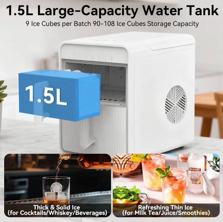 1.5L Large-Capacity Water Tank  
9 Ice Cubes per Batch  
90-108 Ice Cubes Storage Capacity  

1.5L  

Thick & Solid Ice  
(for Cocktails/Whiskey/Beverages)  

Refreshing Thin Ice  
(for Milk Tea/Juice/Smoothies)
