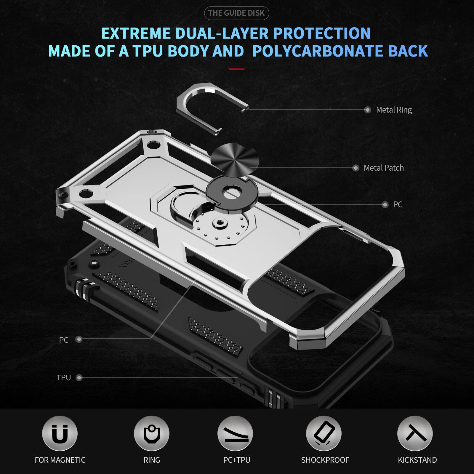 THE GUIDE DISK EXTREME DUAL-LAYER PROTECTION MADE OF A TPU BODY AND POLYCARBONATE BACK

Metal Ring
Metal Patch
PC
PC
TPU

FOR MAGNETIC
RING
PC+TPU
SHOCKPROOF
KICKSTAND