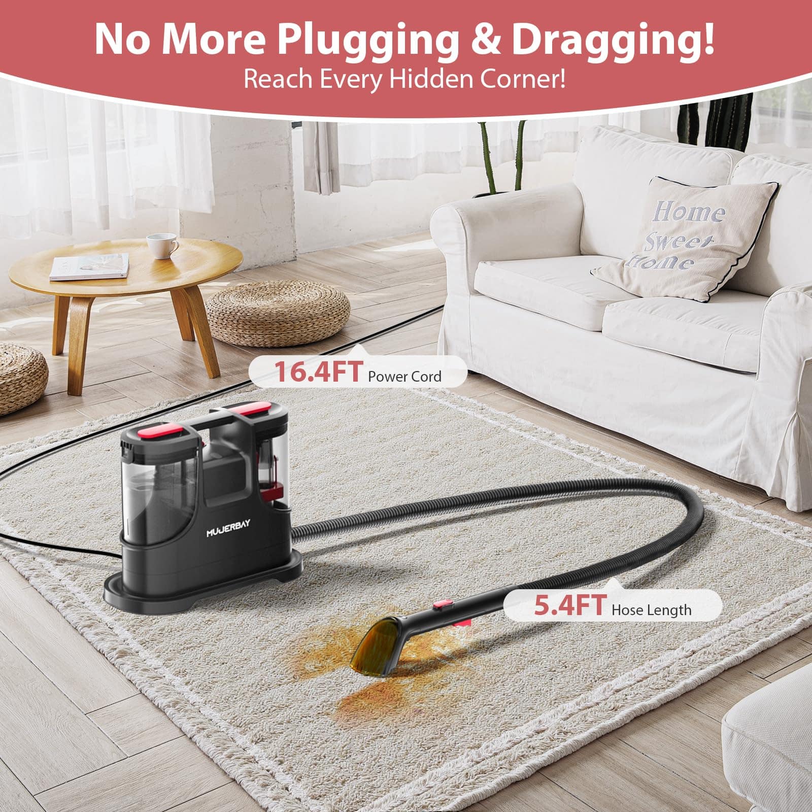 No More Plugging & Dragging!
Reach Every Hidden Corner!
16.4FT Power Cord
5.4FT Hose Length
