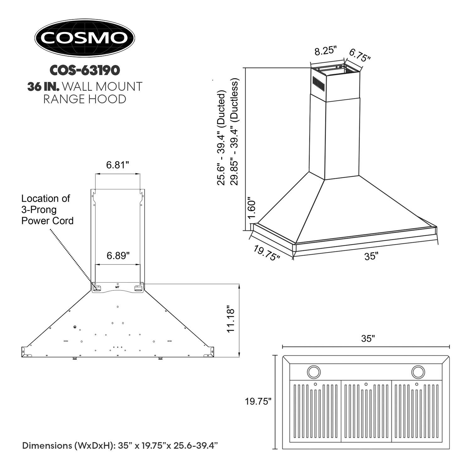 COSMO COS-63190 36 IN. WALL MOUNT RANGE HOOD

Location of 3-Prong Power Cord (Ducted) (Ductless)  
25.6" - 39.4"  
29.85" - 39.4"  
1.60"  
8.25"  
6.75"  
6.89"  
19.75"  
35"  
11.18"  
35"  
19.75"  

Dimensions (WxDxH): 35" x 19.75" x 25.6-39.4"