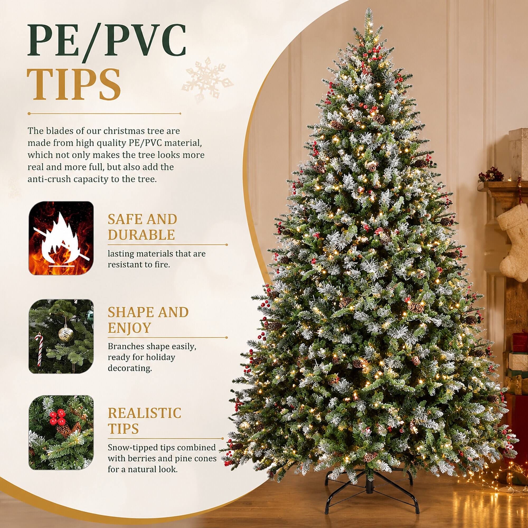 PE/PVC TIPS

The blades of our Christmas tree are made from high-quality PE/PVC material, which not only makes the tree look more real and more full, but also adds the anti-crush capacity to the tree.

SAFE AND DURABLE
lasting materials that are resistant to fire.

SHAPE AND ENJOY
Branches shape easily, ready for holiday decorating.

REALISTIC TIPS
Snow-tipped tips combined with berries and pine cones for a natural look.