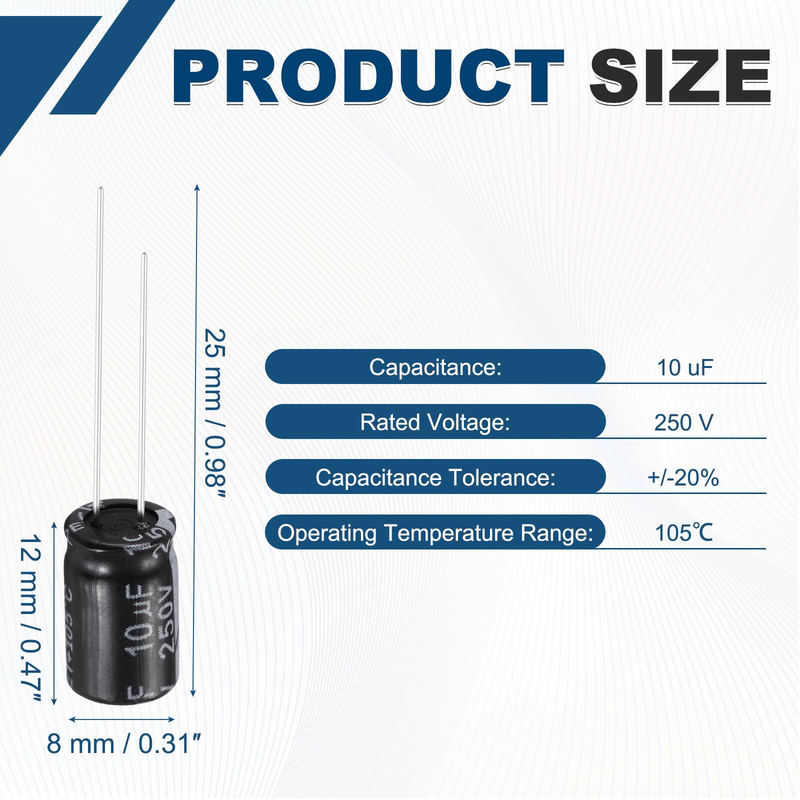 PRODUCT SIZE  
25 mm / 0.98"  
12 mm / 0.47"  
8 mm / 0.31"  

Capacitance: 10 uF  
Rated Voltage: 250 V  
Capacitance Tolerance: +/-20%  
Operating Temperature Range: 105°C
