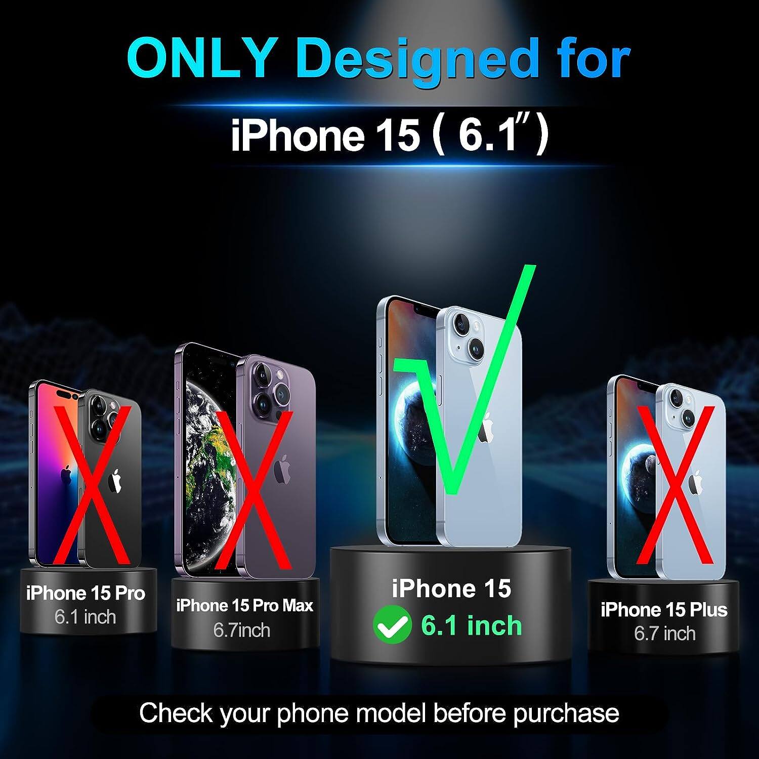 ONLY Designed for  
iPhone 15 (6.1")  

iPhone 15 Pro 6.1 inch  
iPhone 15 Pro Max 6.7 inch  
iPhone 15 6.1 inch  
iPhone 15 Plus 6.7 inch  

Check your phone model before purchase