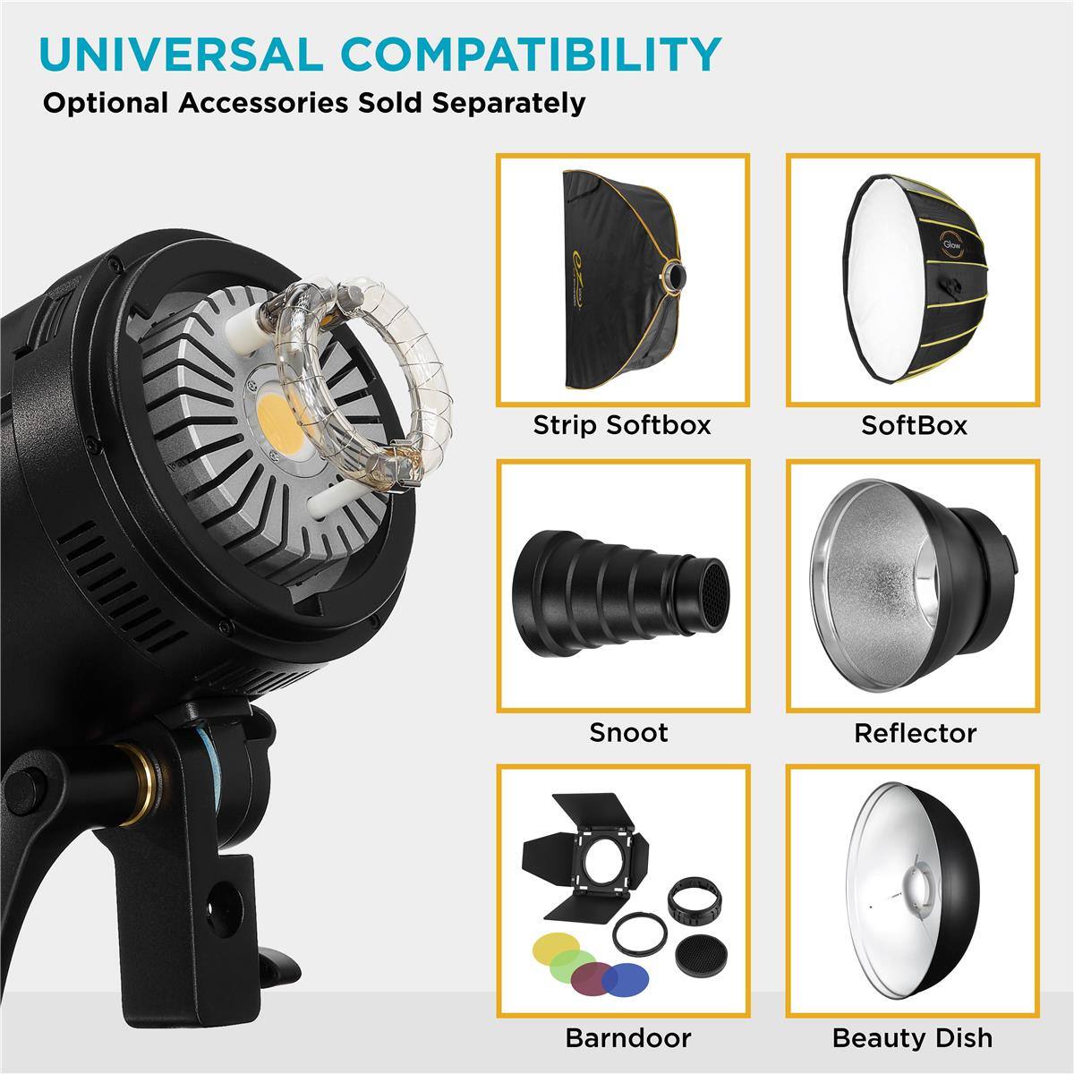 UNIVERSAL COMPATIBILITY  
Optional Accessories Sold Separately  
Strip Softbox  
SoftBox  
Snoot  
Reflector  
BarnDoor  
Beauty Dish
