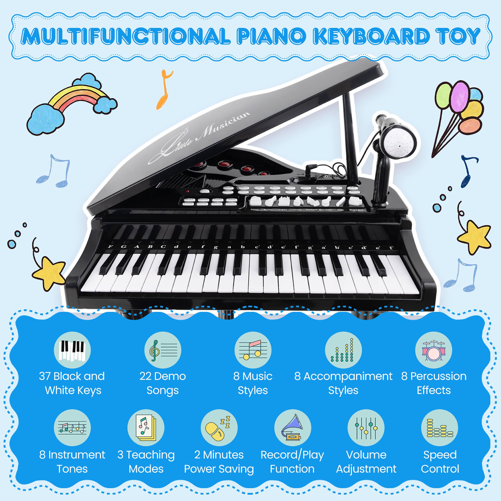 MULTIFUNCTIONAL PIANO KEYBOARD TOY

- 37 Black and White Keys
- 22 Demo Songs
- 8 Music Styles
- 8 Accompaniment Styles
- 8 Percussion Effects
- 8 Instrument Tones
- 3 Teaching Modes
- 2 Minutes Power Saving
- Record/Play Function
- Volume Adjustment
- Speed Control