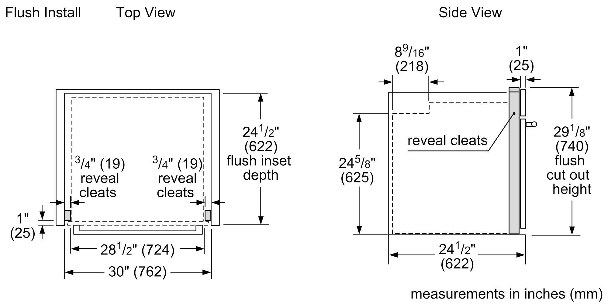 Flush Install  
Top View  
- 1" (25)  
- 3/4" (19) reveal cleats  
- 3/4" (19) reveal cleats  
- 28 1/2" (724)  
- 30" (762)  
- 24 1/2" (622) flush inset depth  

Side View  
- 8 9/16" (218)  
- 1" (25)  
- 24 5/8" (625)  
- 29 1/8" (740) flush cut out height  
- 24 1/2" (622)  

Measurements in inches (mm)