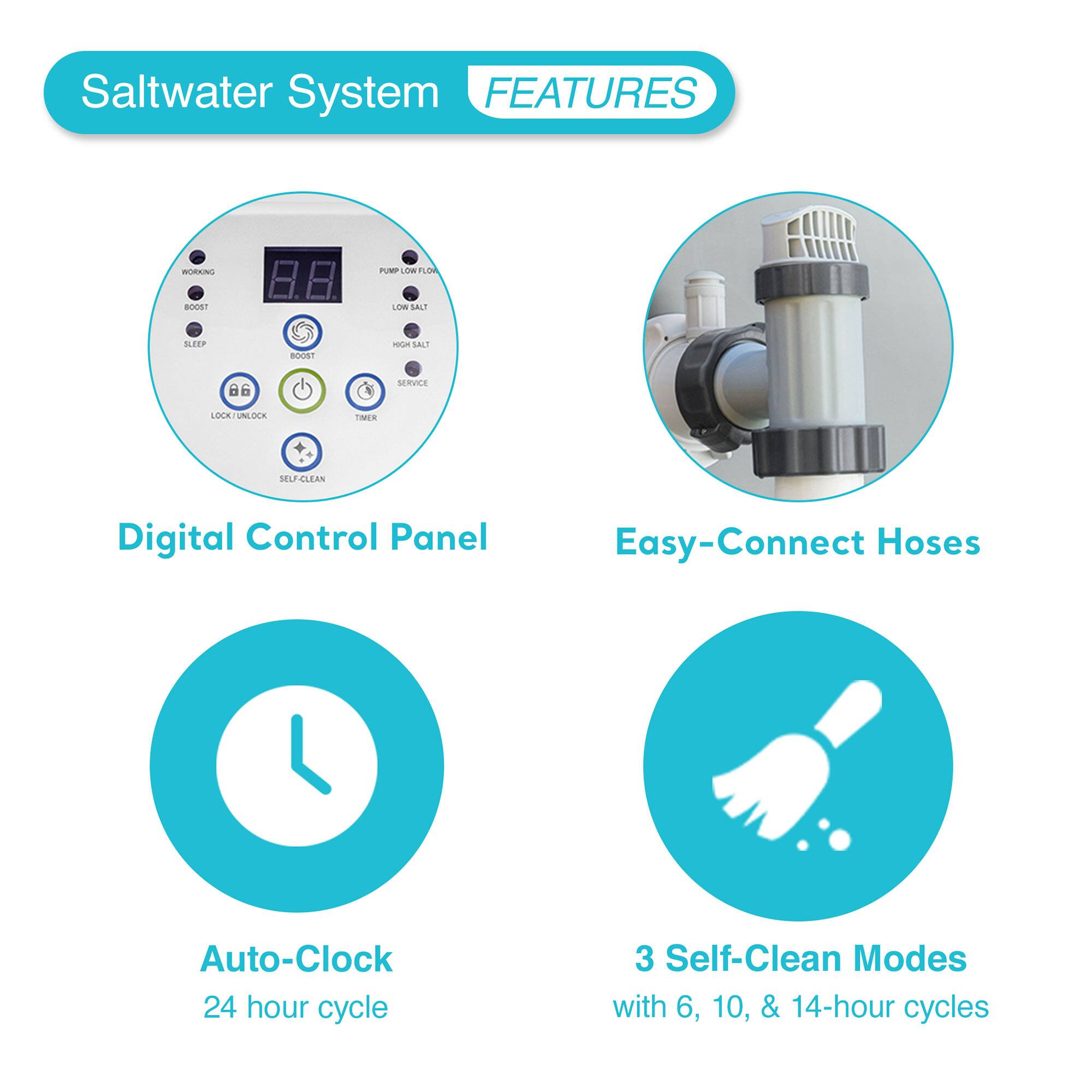 Saltwater System FEATURES

- Digital Control Panel
- Easy-Connect Hoses
- Auto-Clock
  - 24 hour cycle
- 3 Self-Clean Modes
  - with 6, 10, & 14-hour cycles