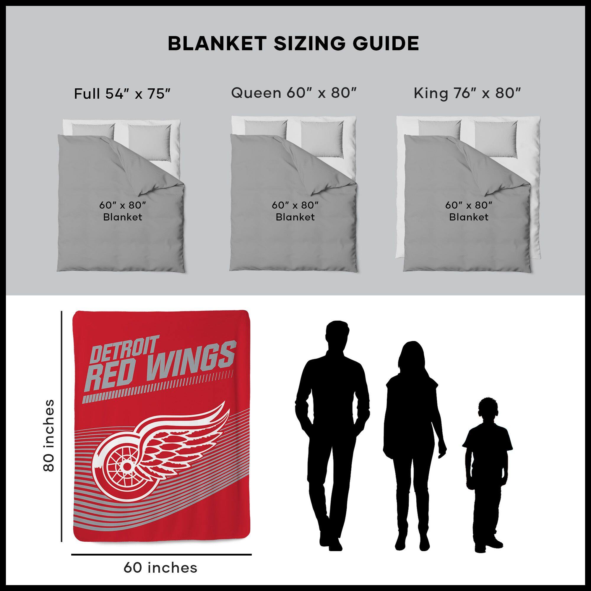 BLANKET SIZING GUIDE

Full 54" x 75"  
Queen 60" x 80"  
King 76" x 80"  

60" x 80" Blanket  
60" x 80" Blanket  
60" x 80" Blanket  

DETROIT RED WINGS  
80 inches  
60 inches