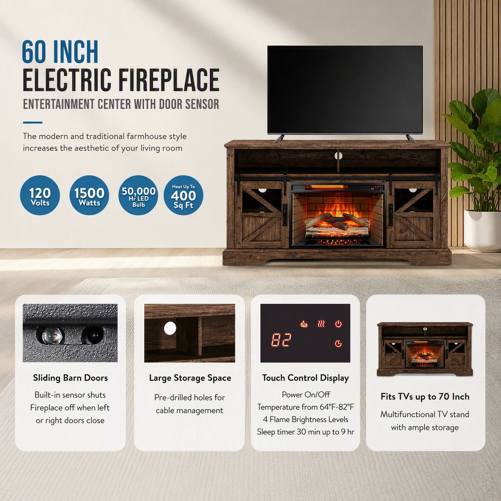 60 INCH ELECTRIC FIREPLACE ENTERTAINMENT CENTER WITH DOOR SENSOR

The modern and traditional farmhouse style increases the aesthetic of your living room

120 Volts
1500 Watts
50,000 HR LED Bulb
Heat Up To 400 Sq Ft

Sliding Barn Doors
Built-in sensor shuts Fireplace off when left or right doors close

Large Storage Space
Pre-drilled holes for cable management

Touch Control Display
Power On/Off
Temperature from 64°F-82°F
4 Flame Brightness Levels
Sleep timer 30 min up to 9 hr

Fits TVs up to 70 Inch
Multifunctional TV stand with ample storage