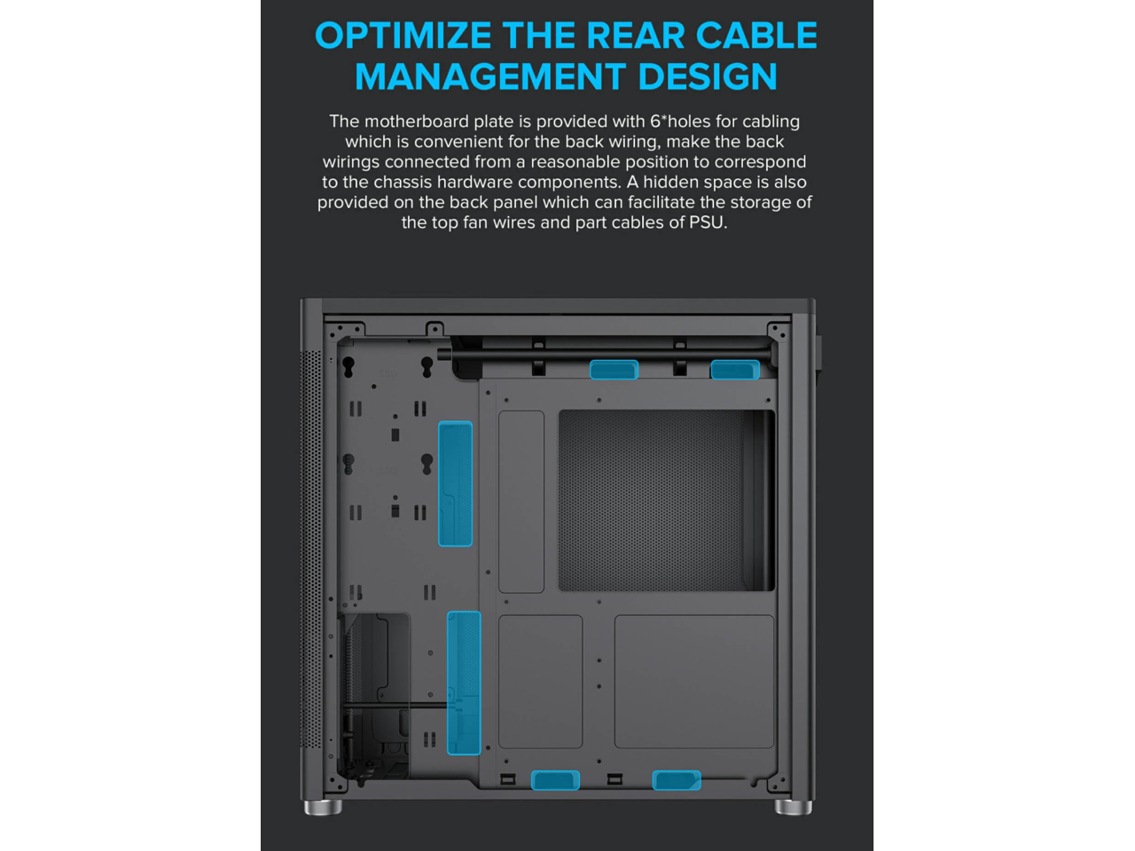 OPTIMIZE THE REAR CABLE MANAGEMENT DESIGN

The motherboard plate is provided with 6*holes for cabling which is convenient for the back wiring, make the back wirings connected from a reasonable position to correspond to the chassis hardware components. A hidden space is also provided on the back panel which can facilitate the storage of the top fan wires and part cables of PSU.