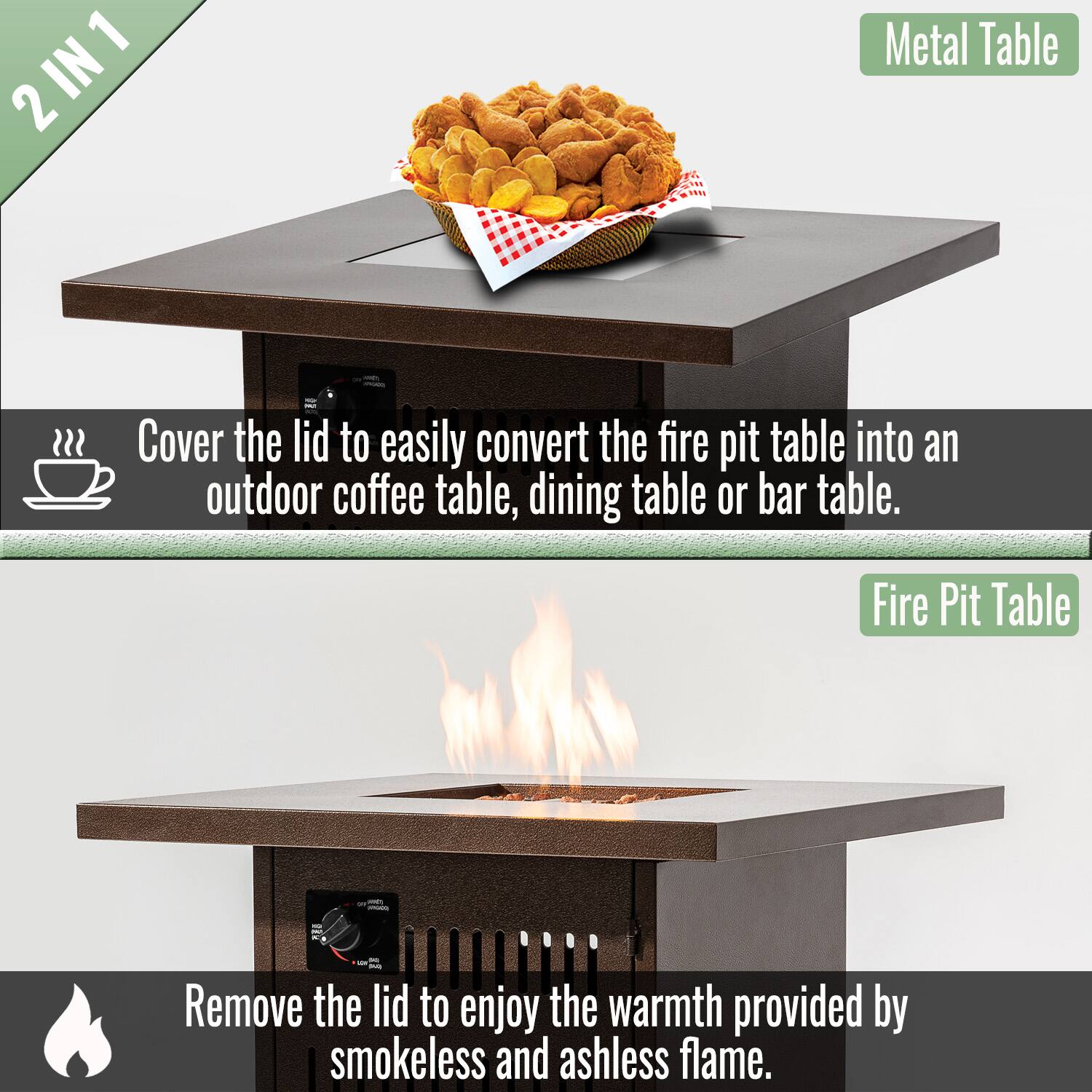 2 IN 1

Cover the lid to easily convert the fire pit table into an outdoor coffee table, dining table or bar table.

Metal Table

Remove the lid to enjoy the warmth provided by smokeless and ashless flame.

Fire Pit Table
