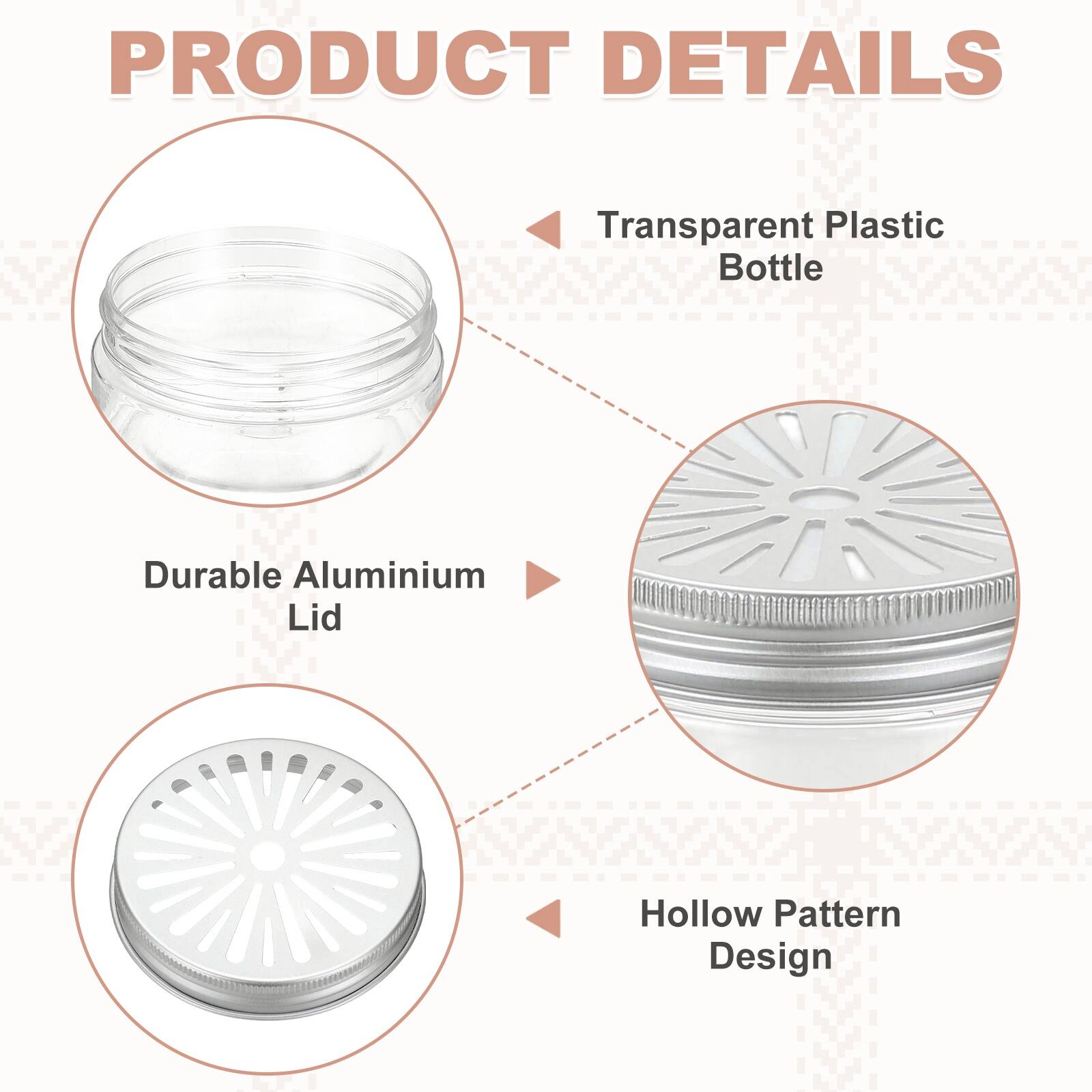 PRODUCT DETAILS

- Transparent Plastic Bottle
- Durable Aluminium Lid
- Hollow Pattern Design